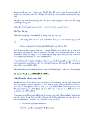 Sau trạng thái khởi tạo và trước trạng thái kết thúc, đối tượng có thể đi qua một hoặc là
nhiều trạng thái trung gian. Tại mỗi một thời điểm, đối tượng phải ở một trạng thái hiện
thời.

Không có một điểm nào sau trạng thái khởi tạo và trước trạng thái kết thúc mà đối tượng
lại không có trạng thái.

Ví dụ cho đối tượng có vòng đời sinh ra và chết đi: khách hàng, tài khoản.

9.2- Vòng đời lặp

Khác với trường hợp sinh ra và chết đi, trong vòng đời vòng lặp:

       - Đối tượng được coi là đã luôn luôn tồn tại ở đây và sẽ còn mãi mãi tiếp tục tồn
tại.

       - Không có trạng thái khởi tạo cũng không có trạng thái kết thúc.

Mặc dù thật ra đối tượng đã được tạo ra tại một thời điểm nào đó và cũng sẽ thật sự bị
hủy diệt tại một thời điểm nào đó, nhưng nó vẫn được coi là luôn luôn tồn tại và có mặt.
Thường thì những đối tượng tỏ ra có một vòng đời vòng lặp sẽ được tạo ra tại thời điểm
cài đặt hệ thống và sẽ chết đi khi hệ thống kết thúc.

Một đối tượng với vòng đời vòng lặp sẽ có một hoặc là nhiều trạng thái "ngủ yên". Đó là
những trạng thái nơi đối tượng nằm chờ một sự kiện xảy ra. Bên cạnh đó, đối tượng cũng
luôn luôn ở trạng thái hiện thời.

Ví dụ cho đối tượng có vòng đời lặp lại: máy rút tiền tự động (ATM), nhân viên thu ngân.

10- XEM XÉT LẠI MÔ HÌNH ĐỘNG

10.1- Thẩm vấn biểu đồ trạng thái

Sau khi đã hoàn tất các thành phần căn bản của mô hình động như các biểu đồ tuần tự,
biểu đồ cộng tác, biểu đồ trạng thái và biểu đồ hoạt động, nhóm phát triển có thể phác
thảo biểu đồ thành phần và biểu đồ triển khai. Biểu đồ triển khai có thể được coi là biểu
đồ cuối cùng trong mô hình động. Tới thời điểm này, có thể coi là ta đã hoàn tất một
phiên bản của mô hình động.

Phần quan trọng nhất trong mô hình này là biểu đồ trạng thái. Hãy tìm câu trả lời cho một
loạt các câu hỏi để xác định xem biểu đồ trạng thái đã đúng đắn và có một mức độ chi tiết
thích hợp hay chưa. Công việc này cần nhắm tới hai mục đích:

       - Kiểm tra tính trọn vẹn của mô hình

       - Đảm bảo mọi điều kiện gây lỗi đã được xử lý
 