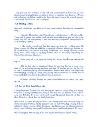 Trong giai đoạn này, có thể sẽ có các cảnh kịch (scenario) mới xuất hiện và gia nhập
phạm vi quan sát của chúng ta, nếu trước đó có một số trạng thái chưa được xử lý. Những
tình huống loại này là loại vấn đề có thể được giải quyết, song có thể né tránh qua việc
xác định thật đầy đủ các sự kiện và trạng thái.

10.2- Phối hợp sự kiện

Bước cuối cùng là một vòng kiểm tra bổ sung nhằm đảm bảo tính đúng đắn của mô hình
động:

       - Kiểm tra để đảm bảo mỗi thông điệp đều có đối tượng gửi và đối tượng nhận.
Trong một số trường hợp, số liệu chính xác của những đối tượng nhận sự kiện có thể
không được biết tới, nhưng chúng ta phải đảm bảo rằng chúng ta biết những lớp nào sẽ
xử lý những sự kiện này.

        - Hãy nghiên cứu mô hình theo khía cạnh trạng thái, tìm ra những trạng thái
không có trạng thái dẫn trước và không có trạng thái tiếp theo. Những trạng thái thái này
rất có thể là trạng thái khởi đầu hoặc trạng thái kết thúc. Mặc dù vậy, nếu trạng thái đó
không thuộc về một trong hai loại trạng thái kia, rất có thể đây là một triệu chứng cho
thấy mô hình còn thiếu điều gì đó.

        - Nhìn chung, tất cả các trạng thái thường đều có trạng thái dẫn trước và trạng thái
tiếp sau.

        - Hãy lần theo hịêu ứng của các sự kiện đi vào (entry) để đảm bảo là chúng tương
thích với các trường hợp sử dụng nơi chúng xuất phát. Để làm điều này, hãy lần theo một
sự kiện từ một đối tượng này đến đối tượng khác, kiểm tra xem mỗi sự kiện có phù hợp
với trường hợp sử dụng hay không. Trong trường hợp có mâu thuẫn, hãy sửa lại biểu đồ
trạng thái hoặc trường hợp sử dụng để đảm bảo sự nhất quán.

       - Kiểm tra lại những lỗi đồng bộ, có thể chúng là kết quả của một sự kiện không
chờ đợi.

10.3- Bao giờ thì sử dụng biểu đồ nào

Không cần phải vẽ tất cả các loại biểu đồ động cho tất cả các loại hệ thống. Mặc dù vậy,
trong một số trường hợp khác nhau chúng ta nhất thiết phải cần đến một số loại biểu đồ
động nhất định. Sau đây là một vài lời mách bảo có thể giúp giải thích một vài điều còn
chưa thông tỏ về việc sử dụng các loại biểu đồ động.

Biểu đồ tuần tự và biểu đồ cộng tác được vẽ khi chúng ta muốn xem xét ứng xử động của
nhiều đối tượng/ lớp trong nội bộ một cảnh kịch của một trường hợp sử dụng. Biểu đồ
tuần tự và biểu đồ cộng tác rất hữu dụng trong việc chỉ ra sự cộng tác giữa các đối tượng,
nhưng chúng lại không hữu dụng khi muốn miêu tả ứng xử chính xác của một đối tượng.

Biểu đồ trạng thái được sử dụng để thể hiện ứng xử chính xác của một đối tượng.
 