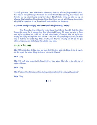 Về cuối giai đoạn OOD, nhà thiết kế đưa ra một loạt các biểu đồ (diagram) khác nhau.
Các biểu đồ này có thể được chia thành hai nhóm chính là Tĩnh và động. Các biểu đồ tĩnh
biểu thị các lớp và đối tượng, trong khi biểu đồ động biểu thị tương tác giữa các lớp và
phương thức hoạt động chính xác của chúng. Các lớp đó sau này có thể được nhóm thành
các gói (Packages) tức là các đơn vị thành phần nhỏ hơn của ứng dụng.

Lập trình hướng đối tượng (Object Oriented Programming - OOP):

       Giai đoạn xây dựng phần mềm có thể được thực hiện sử dụng kỹ thuật lập trình
hướng đối tượng. Đó là phương thức thực hiện thiết kế hướng đối tượng qua việc sử dụng
một ngôn ngữ lập trình có hỗ trợ các tính năng hướng đối tượng. Một vài ngôn ngữ
hướng đối tượng thường được nhắc tới là C++ và Java. Kết quả chung cuộc của giai đoạn
này là một loạt các code chạy được, nó chỉ được đưa vào sử dụng sau khi đã trải qua
nhiều vòng quay của nhiều bước thử nghiệm khác nhau.

PHẦN CÂU HỎI

Hỏi: Một số tập hợp dữ liệu phức tạp nhất định khi được trình bày bằng đồ thị sẽ truyền
tải đến người đọc nhiều thông tin hơn so với các dữ liệu thô?

Đáp: Đúng

Hỏi: Mô hình giúp chúng ta tổ chức, trình bày trực quan, thấu hiểu và tạo nên các hệ
thống phức tạp.

Đáp: Đúng

Hỏi: Ưu điểm lớn nhất của mô hình hướng đối tượng là tính tái sử dụng (Reusable)?

Đáp: Đúng.

                                        
 