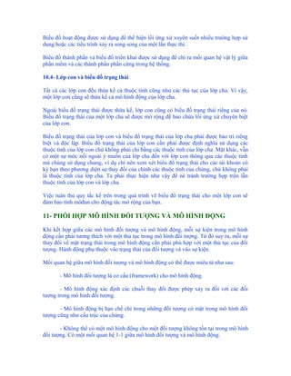Biểu đồ hoạt động được sử dụng để thể hiện lối ứng xử xuyên suốt nhiều trường hợp sử
dụng hoặc các tiểu trình xảy ra song song của một lần thực thi.

Biểu đồ thành phần và biểu đồ triển khai được sử dụng để chỉ ra mối quan hệ vật lý giữa
phần mềm và các thành phần phần cứng trong hệ thống.

10.4- Lớp con và biểu đồ trạng thái

Tất cả các lớp con đều thừa kế cả thuộc tính cũng như các thủ tục của lớp cha. Vì vậy,
một lớp con cũng sẽ thừa kế cả mô hình động của lớp cha.

Ngoài biểu đồ trạng thái được thừa kế, lớp con cũng có biểu đồ trạng thái riêng của nó.
Biểu đồ trạng thái của một lớp cha sẽ được mở rộng để bao chứa lối ứng xử chuyên biệt
của lớp con.

Biểu đồ trạng thái của lớp con và biểu đồ trạng thái của lớp cha phải được bảo trì riêng
biệt và độc lập. Biểu đồ trạng thái của lớp con cần phải được định nghĩa sử dụng các
thuộc tính của lớp con chứ không phải chỉ bằng các thuộc tính của lớp cha. Mặt khác, vẫn
có một sự móc nối ngoài ý muốn của lớp cha đến với lớp con thông qua các thuộc tính
mà chúng sử dụng chung, ví dụ chỉ nên xem xét biểu đồ trạng thái cho các tài khoản có
kỳ hạn theo phương diện sự thay đổi của chính các thuộc tính của chúng, chứ không phải
là thuộc tính của lớp cha. Ta phải thực hiện như vậy để né tránh trường hợp trộn lẫn
thuộc tính của lớp con và lớp cha.

Việc tuân thủ quy tắc kể trên trong quá trình vẽ biểu đồ trạng thái cho một lớp con sẽ
đảm bảo tính môđun cho động tác mở rộng của bạn.

11- PHỐI HỢP MÔ HÌNH ĐỐI TƯỢNG VÀ MÔ HÌNH ĐỘNG

Khi kết hợp giữa các mô hình đối tượng và mô hình động, mỗi sự kiện trong mô hình
động cần phải tương thích với một thủ tục trong mô hình đối tượng. Từ đó suy ra, mỗi sự
thay đổi về mặt trạng thái trong mô hình động cần phải phù hợp với một thủ tục của đối
tượng. Hành động phụ thuộc vào trạng thái của đối tượng và vào sự kiện.

Mối quan hệ giữa mô hình đối tượng và mô hình động có thể được miêu tả như sau:

       - Mô hình đối tượng là cơ cấu (framework) cho mô hình động.

       - Mô hình động xác định các chuỗi thay đổi được phép xảy ra đối với các đối
tượng trong mô hình đối tượng.

       - Mô hình động bị hạn chế chỉ trong những đối tượng có mặt trong mô hình đối
tượng cũng như cấu trúc của chúng.

       - Không thể có một mô hình động cho một đối tượng không tồn tại trong mô hình
đối tượng. Có một mối quan hệ 1-1 giữa mô hình đối tượng và mô hình động.
 