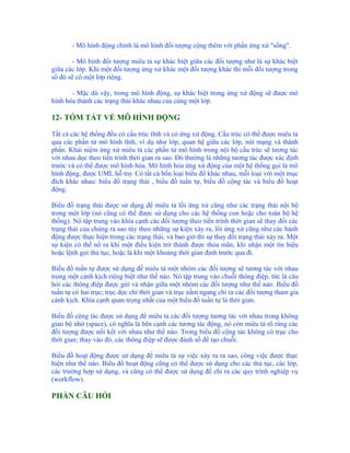 - Mô hình động chính là mô hình đối tượng cộng thêm với phần ứng xử "sống".

       - Mô hình đối tượng miêu tả sự khác biệt giữa các đối tượng như là sự khác biệt
giữa các lớp. Khi một đối tượng ứng xử khác một đối tượng khác thì mỗi đối tượng trong
số đó sẽ có một lớp riêng.

       - Mặc dù vậy, trong mô hình động, sự khác biệt trong ứng xử động sẽ được mô
hình hóa thành các trạng thái khác nhau của cùng một lớp.

12- TÓM TẮT VỀ MÔ HÌNH ĐỘNG

Tất cả các hệ thống đều có cấu trúc tĩnh và có ứng xử động. Cấu trúc có thể được miêu tả
qua các phần tử mô hình tĩnh, ví dụ như lớp, quan hệ giữa các lớp, nút mạng và thành
phần. Khái niệm ứng xử miêu tả các phần tử mô hình trong nội bộ cấu trúc sẽ tương tác
với nhau dọc theo tiến trình thời gian ra sao. Đó thường là những tương tác được xác định
trước và có thể được mô hình hóa. Mô hình hóa ứng xử động của một hệ thống gọi là mô
hình động, được UML hỗ trợ. Có tất cả bốn loại biểu đồ khác nhau, mỗi loại với một mục
đích khác nhau: biểu đồ trạng thái , biểu đồ tuần tự, biểu đồ cộng tác và biểu đồ hoạt
động.

Biểu đồ trạng thái được sử dụng để miêu tả lối ứng xử cũng như các trạng thái nội bộ
trong một lớp (nó cũng có thể được sử dụng cho các hệ thống con hoặc cho toàn bộ hệ
thống). Nó tập trung vào khía cạnh các đối tượng theo tiến trình thời gian sẽ thay đổi các
trạng thái của chúng ra sao tùy theo những sự kiện xảy ra, lối ứng xử cũng như các hành
động được thực hiện trong các trạng thái, và bao giờ thì sự thay đổi trạng thái xảy ra. Một
sự kiện có thể nổ ra khi một điều kiện trở thành được thỏa mãn, khi nhận một tín hiệu
hoặc lệnh gọi thủ tục, hoặc là khi một khoảng thời gian định trước qua đi.

Biểu đồ tuần tự được sử dụng để miêu tả một nhóm các đối tượng sẽ tương tác với nhau
trong một cảnh kịch riêng biệt như thế nào. Nó tập trung vào chuỗi thông điệp, tức là câu
hỏi các thông điệp được gửi và nhận giữa một nhóm các đối tượng như thế nào. Biểu đồ
tuần tự có hai trục; trục dọc chỉ thời gian và trục nằm ngang chỉ ra các đối tượng tham gia
cảnh kịch. Khía cạnh quan trọng nhất của một biểu đồ tuần tự là thời gian.

Biểu đồ cộng tác được sử dụng để miêu tả các đối tượng tương tác với nhau trong không
gian bộ nhớ (space), có nghĩa là bên cạnh các tương tác động, nó còn miêu tả rõ ràng các
đối tượng được nối kết với nhau như thế nào. Trong biểu đồ cộng tác không có trục cho
thời gian; thay vào đó, các thông điệp sẽ được đánh số để tạo chuỗi.

Biểu đồ hoạt động được sử dụng để miêu tả sự việc xảy ra ra sao, công việc được thực
hiện như thế nào. Biểu đồ hoạt động cũng có thể được sử dụng cho các thủ tục, các lớp,
các trường hợp sử dụng, và cũng có thể được sử dụng để chỉ ra các quy trình nghiệp vụ
(workflow).

PHẦN CÂU HỎI
 