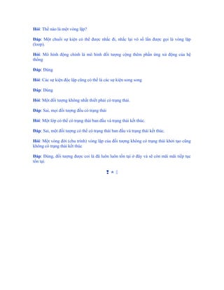 Hỏi: Thế nào là một vòng lặp?

Đáp: Một chuổi sự kiện có thể được nhắc đi, nhắc lại vô số lần được gọi là vòng lặp
(loop).

Hỏi: Mô hình động chính là mô hình đối tượng cộng thêm phần ứng xử động của hệ
thống

Đáp: Đúng

Hỏi: Các sự kiện độc lập cũng có thể là các sự kiện song song

Đáp: Đúng

Hỏi: Một đối tượng không nhất thiết phải có trạng thái.

Đáp: Sai, mọi đối tượng đều có trạng thái

Hỏi: Một lớp có thể có trạng thái ban đầu và trạng thái kết thúc.

Đáp: Sai, một đối tượng có thể có trạng thái ban đầu và trạng thái kết thúc.

Hỏi: Một vòng đời (chu trình) vòng lặp của đối tượng không có trạng thái khởi tạo cũng
không có trạng thái kết thúc

Đáp: Đúng, đối tượng được coi là đã luôn luôn tồn tại ở đây và sẽ còn mãi mãi tiếp tục
tồn tại.

                                          
 