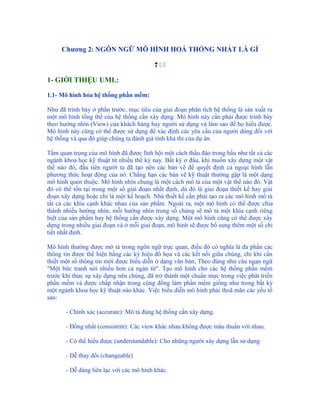 Chương 2: NGÔN NGỮ MÔ HÌNH HOÁ THỐNG NHẤT LÀ GÌ

                                         

1- GIỚI THIỆU UML:

1.1- Mô hình hóa hệ thống phần mềm:

Như đã trình bày ở phần trước, mục tiêu của giai đoạn phân tích hệ thống là sản xuất ra
một mô hình tổng thể của hệ thống cần xây dựng. Mô hình này cần phải được trình bày
theo hướng nhìn (View) của khách hàng hay người sử dụng và làm sao để họ hiểu được.
Mô hình này cũng có thể được sử dụng để xác định các yêu cầu của người dùng đối với
hệ thống và qua đó giúp chúng ta đánh giá tính khả thi của dự án.

Tầm quan trọng của mô hình đã được lĩnh hội một cách thấu đáo trong hầu như tất cả các
ngành khoa học kỹ thuật từ nhiều thế kỷ nay. Bất kỳ ở đâu, khi muốn xây dựng một vật
thể nào đó, đầu tiên người ta đã tạo nên các bản vẽ để quyết định cả ngoại hình lẫn
phương thức hoạt động của nó. Chẳng hạn các bản vẽ kỹ thuật thường gặp là một dạng
mô hình quen thuộc. Mô hình nhìn chung là một cách mô tả của một vật thể nào đó. Vật
đó có thể tồn tại trong một số giai đoạn nhất định, dù đó là giai đoạn thiết kế hay giai
đoạn xây dựng hoặc chỉ là một kế hoạch. Nhà thiết kế cần phải tạo ra các mô hình mô tả
tất cả các khía cạnh khác nhau của sản phẩm. Ngoài ra, một mô hình có thể được chia
thành nhiều hướng nhìn, mỗi hướng nhìn trong số chúng sẽ mô tả một khía cạnh riêng
biệt của sản phẩm hay hệ thống cần được xây dựng. Một mô hình cũng có thể được xây
dựng trong nhiều giai đoạn và ở mỗi giai đoạn, mô hình sẽ được bổ sung thêm một số chi
tiết nhất định.

Mô hình thường được mô tả trong ngôn ngữ trực quan, điều đó có nghĩa là đa phần các
thông tin được thể hiện bằng các ký hiệu đồ họa và các kết nối giữa chúng, chỉ khi cần
thiết một số thông tin mới được biểu diễn ở dạng văn bản; Theo đúng như câu ngạn ngữ
"Một bức tranh nói nhiều hơn cả ngàn từ". Tạo mô hình cho các hệ thống phần mềm
trước khi thực sự xây dựng nên chúng, đã trở thành một chuẩn mực trong việc phát triển
phần mềm và được chấp nhận trong cộng đồng làm phần mềm giống như trong bất kỳ
một ngành khoa học kỹ thuật nào khác. Việc biểu diễn mô hình phải thoã mãn các yếu tố
sau:

       - Chính xác (accurate): Mô tả đúng hệ thống cần xây dựng.

       - Đồng nhất (consistent): Các view khác nhau không được mâu thuẩn với nhau.

       - Có thể hiểu được (understandable): Cho những người xây dựng lẫn sử dụng

       - Dễ thay đổi (changeable)

       - Dễ dàng liên lạc với các mô hình khác.
 