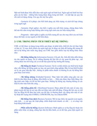Một mô hình được biểu diễn theo một ngôn ngữ mô hình hoá. Ngôn ngữ mô hình hoá bao
gồm các ký hiệu – những biểu tượng được dùng trong mô hình – và một tập các quy tắc
chỉ cách sử dụng chúng. Các quy tắc này bao gồm:

       - Syntactic (Cú pháp): cho biết hình dạng các biểu tượng và cách kết hợp chúng
trong ngôn ngữ.

       - Semantic (Ngữ nghĩa): cho biết ý nghĩa của mỗi biểu tượng, chúng được hiểu
thế nào khi nằm trong hoặc không nằm trong ngữ cảnh của các biểu tượng khác.

       - Pragmatic : định nghĩa ý nghĩa của biểu tượng để sao cho mục đích của mô hình
được thể hiện và mọi người có thể hiểu được.

2- UML TRONG PHÂN TÍCH THIẾT KẾ HỆ THỐNG:

UML có thể được sử dụng trong nhiều giai đoạn, từ phát triển, thiết kế cho tới thực hiện
và bảo trì. Vì mục đích chính của ngôn ngữ này là dùng các biểu đồ hướng đối tượng để
mô tả hệ thống nên miền ứng dụng của UML bao gồm nhiều loại hệ thống khác nhau
như:

       - Hệ thống thống tin (Information System): Cất giữ, lấy, biến đổi biểu diễn thông
tin cho người sử dụng. Xử lý những khoảng dữ liệu lớn có các quan hệ phức tạp , mà
chúng được lưu trữ trong các cơ sở dữ liệu quan hệ hay hướng đối tượng .

       - Hệ thống kỹ thuật (Technical System): Xử lý và điều khiển các thiết bị kỹ thuật
như viễn thông, hệ thống quân sự, hay các quá trình công nghiệp. Đây là loại thiết bị phải
xử lý các giao tiếp đặc biệt , không có phần mềm chuẩn và thường là các hệ thống thời
gian thực (real time).

         - Hệ thống nhúng (Embeded System): Thực hiện trên phần cứng gắn vào các
thiết bị như điện thoại di động, điều khiển xe hơi, … Điều này được thực hiện bằng việc
lập trình mức thấp với hỗ trợ thời gian thực. Những hệ thống này thường không có các
thiết bị như màn hình đĩa cứng, …

        - Hệ thống phân bố ( Distributed System): Được phân bố trên một số máy cho
phép truyền dữ liệu từ nơi này đến nơi khác một cách dễ dàng. Chúng đòi hỏi các cơ chế
liên lạc đồng bộ để đảm bảo toàn vẹn dữ liệu và thường được xây dựng trên một số các
kỹ thuật đối tượng như CORBA, COM/DCOM, hay Java Beans/RMI.

       - Hệ thống Giao dịch (Business System): Mô tả mục đích, tài nguyên (con người,
máy tính, …), các quy tắc (luật pháp, chiến thuật kinh doanh, cơ chế, …), và công việc
hoạt động kinh doanh.

      - Phần mềm hệ thống (System Software): Định nghĩa cơ sở hạ tầng kỹ thuật cho
phần mềm khác sử dụng, chẳng hạn như hệ điều hành, cơ sở dữ liệu, giao diện người sử
dụng.
 