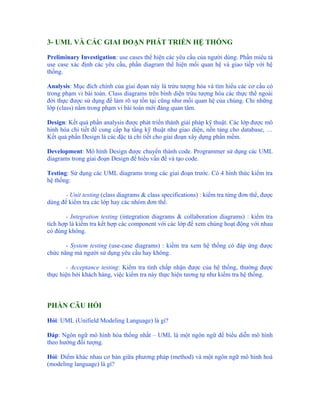 3- UML VÀ CÁC GIAI ĐOẠN PHÁT TRIỂN HỆ THỐNG

Preliminary Investigation: use cases thể hiện các yêu cầu của người dùng. Phần miêu tả
use case xác định các yêu cầu, phần diagram thể hiện mối quan hệ và giao tiếp với hệ
thống.

Analysis: Mục đích chính của giai đọan này là trừu tượng hóa và tìm hiểu các cơ cấu có
trong phạm vi bài toán. Class diagrams trên bình diện trừu tượng hóa các thực thể ngoài
đời thực được sử dụng để làm rõ sự tồn tại cũng như mối quan hệ của chúng. Chỉ những
lớp (class) nằm trong phạm vi bài toán mới đáng quan tâm.

Design: Kết quả phần analysis được phát triển thành giải pháp kỹ thuật. Các lớp được mô
hình hóa chi tiết để cung cấp hạ tầng kỹ thuật như giao diện, nền tảng cho database, …
Kết quả phần Design là các đặc tả chi tiết cho giai đoạn xây dựng phần mềm.

Development: Mô hình Design được chuyển thành code. Programmer sử dụng các UML
diagrams trong giai đoạn Design để hiểu vấn đề và tạo code.

Testing: Sử dụng các UML diagrams trong các giai đoạn trước. Có 4 hình thức kiểm tra
hệ thống:

       - Unit testing (class diagrams & class specifications) : kiểm tra từng đơn thể, được
dùng để kiểm tra các lớp hay các nhóm đơn thể.

       - Integration testing (integration diagrams & collaboration diagrams) : kiểm tra
tích hợp là kiểm tra kết hợp các component với các lớp để xem chúng hoạt động với nhau
có đúng không.

       - System testing (use-case diagrams) : kiềm tra xem hệ thống có đáp ứng được
chức năng mà người sử dụng yêu cầu hay không.

       - Acceptance testing: Kiểm tra tính chấp nhận được của hệ thống, thường được
thực hiện bởi khách hàng, việc kiểm tra này thực hiện tương tự như kiểm tra hệ thống.



PHẦN CÂU HỎI

Hỏi: UML (Unifield Modeling Language) là gì?

Đáp: Ngôn ngữ mô hình hóa thống nhất – UML là một ngôn ngữ để biểu diễn mô hình
theo hướng đối tượng.

Hỏi: Điểm khác nhau cơ bản giữa phương pháp (method) và một ngôn ngữ mô hình hoá
(modeling language) là gì?
 