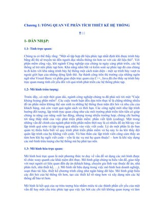 Chương 1: TỔNG QUAN VỀ PHÂN TÍCH THIẾT KẾ HỆ THỐNG

                                          

1- DẪN NHẬP:

1.1- Tính trực quan:

Chúng ta có thể thấy rằng: "Một số tập hợp dữ liệu phức tạp nhất định khi được trình bày
bằng đồ thị sẽ truyền tải đến người đọc nhiều thông tin hơn so với các dữ liệu thô". Với
phần mềm cũng vậy, khi ngành Công nghiệp của chúng ta ngày càng phát triển, các hệ
thống sẽ trở nên phức tạp hơn. Khả năng nắm bắt và kiểm soát sự phức tạp đó của chúng
ta đi kèm với khả năng trình bày hệ thống một cách toàn diện - một sự trình bày vượt ra
ngoài giới hạn của những dòng lệnh thô. Sự thành công trên thị trường của những ngôn
ngữ như Visual Basic và phần giao diện trực quan của C++, Java đã cho thấy sự trình bày
trực quan mang tính cốt yếu đối với quá trình phát triển các hệ thống phức tạp.

1.2- Mô hình trừu tượng:

Trước đây, có một thời gian dài, ngành công nghiệp chúng ta đã phải nói tới một "Cuộc
khủng hoảng phần mềm". Các cuộc tranh luận đều dựa trên thực tế là chẳng những nhiều
đồ án phần mềm không thể sản sinh ra những hệ thống thoả mãn đòi hỏi và nhu cầu của
khách hàng, mà còn vượt quá ngân sách và thời hạn. Các công nghệ mới như lập trình
hướng đối tượng, lập trình trực quan cũng như các môi trường phát triển tiên tiến có giúp
chúng ta nâng cao năng suất lao động, nhưng trong nhiều trường hợp, chúng chỉ hướng
tới tầng thấp nhất của việc phát triển phần mềm: phần viết lệnh (coding). Một trong
những vấn đề chính của ngành phát triển phần mềm thời nay là có nhiều đồ án bắt tay vào
lập trình quá sớm và tập trung quá nhiều vào việc viết code. Lý do một phần là do ban
quản trị thiếu hiểu biết về quy trình phát triển phần mềm và họ nảy lo âu khi thấy đội
quân lập trình của họ không viết code. Và bản thân các lập trình viên cũng cảm thấy an
tâm hơn khi họ ngồi viết code - vốn là tác vụ mà họ quen thuộc! – hơn là khi xây dựng
các mô hình trừu tượng cho hệ thống mà họ phải tạo nên.

1.3- Mô hình hóa trực quan:

Mô hình hoá trực quan là một phương thức tư duy về vấn đề sử dụng các mô hình được
tổ chức xoay quanh các khái niệm đời thực. Mô hình giúp chúng ta hiểu vấn đề, giao tiếp
với mọi người có liên quan đến dự án (khách hàng, chuyên gia lĩnh vực thuộc đề án, nhà
phân tích, nhà thiết kế, …). Mô hình rất hữu dụng trong việc mô hình hoá doanh nghiệp,
soạn thảo tài liệu, thiết kế chương trình cũng như ngân hàng dữ liệu. Mô hình giúp hiểu
các đòi hỏi của hệ thống tốt hơn, tạo các thiết kế rõ ràng hơn và xây dựng nên các hệ
thống dễ bảo trì hơn.

Mô hình là kết quả của sự trừu tượng hóa nhằm miêu tả các thành phần cốt yếu của một
vấn đề hay một cấu trúc phức tạp qua việc lọc bớt các chi tiết không quan trọng và làm
 