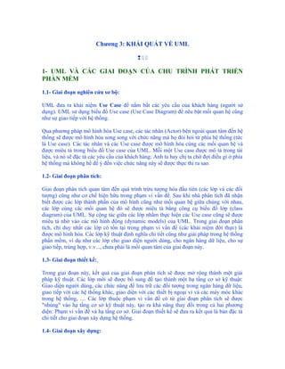 Chương 3: KHÁI QUÁT VỀ UML

                                          

1- UML VÀ CÁC GIAI ĐOẠN CỦA CHU TRÌNH PHÁT TRIỂN
PHẦN MỀM

1.1- Giai đoạn nghiên cứu sơ bộ:

UML đưa ra khái niệm Use Case để nắm bắt các yêu cầu của khách hàng (người sử
dụng). UML sử dụng biểu đồ Use case (Use Case Diagram) để nêu bật mối quan hệ cũng
như sự giao tiếp với hệ thống.

Qua phương pháp mô hình hóa Use case, các tác nhân (Actor) bên ngoài quan tâm đến hệ
thống sẽ được mô hình hóa song song với chức năng mà họ đòi hỏi từ phía hệ thống (tức
là Use case). Các tác nhân và các Use case được mô hình hóa cùng các mối quan hệ và
được miêu tả trong biểu đồ Use case của UML. Mỗi một Use case được mô tả trong tài
liệu, và nó sẽ đặc tả các yêu cầu của khách hàng: Anh ta hay chị ta chờ đợi điều gì ở phía
hệ thống mà không hề để ý đến việc chức năng này sẽ được thực thi ra sao.

1.2- Giai đoạn phân tích:

Giai đoạn phân tích quan tâm đến quá trình trừu tượng hóa đầu tiên (các lớp và các đối
tượng) cũng như cơ chế hiện hữu trong phạm vi vấn đề. Sau khi nhà phân tích đã nhận
biết được các lớp thành phần của mô hình cũng như mối quan hệ giữa chúng với nhau,
các lớp cùng các mối quan hệ đó sẽ được miêu tả bằng công cụ biểu đồ lớp (class
diagram) của UML. Sự cộng tác giữa các lớp nhằm thực hiện các Use case cũng sẽ được
miêu tả nhờ vào các mô hình động (dynamic models) của UML. Trong giai đoạn phân
tích, chỉ duy nhất các lớp có tồn tại trong phạm vi vấn đề (các khái niệm đời thực) là
được mô hình hóa. Các lớp kỹ thuật định nghĩa chi tiết cũng như giải pháp trong hệ thống
phần mềm, ví dụ như các lớp cho giao diện người dùng, cho ngân hàng dữ liệu, cho sự
giao tiếp, trùng hợp, v.v..., chưa phải là mối quan tâm của giai đoạn này.

1.3- Giai đoạn thiết kế:

Trong giai đoạn này, kết quả của giai đoạn phân tích sẽ được mở rộng thành một giải
pháp kỹ thuật. Các lớp mới sẽ được bổ sung để tạo thành một hạ tầng cơ sở kỹ thuật:
Giao diện người dùng, các chức năng để lưu trữ các đối tượng trong ngân hàng dữ liệu,
giao tiếp với các hệ thống khác, giao diện với các thiết bị ngoại vi và các máy móc khác
trong hệ thống, .... Các lớp thuộc phạm vi vấn đề có từ giai đoạn phân tích sẽ được
"nhúng" vào hạ tầng cơ sở kỹ thuật này, tạo ra khả năng thay đổi trong cả hai phương
diện: Phạm vi vấn đề và hạ tầng cơ sở. Giai đoạn thiết kế sẽ đưa ra kết quả là bản đặc tả
chi tiết cho giai đoạn xây dựng hệ thống.

1.4- Giai đoạn xây dựng:
 