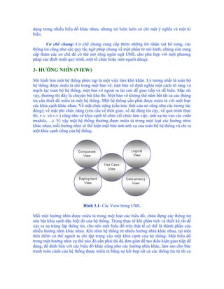 dụng trong nhiều biểu đồ khác nhau, nhưng nó luôn luôn có chỉ một ý nghĩa và một kí
hiệu.

        Cơ chế chung: Cơ chế chung cung cấp thêm những lời nhận xét bổ sung, các
thông tin cũng như các quy tắc ngữ pháp chung về một phần tử mô hình; chúng còn cung
cấp thêm các cơ chế để có thể mở rộng ngôn ngữ UML cho phù hợp với một phương
pháp xác định (một quy trình, một tổ chức hoặc một người dùng).

3- HƯỚNG NHÌN (VIEW)

Mô hình hóa một hệ thống phức tạp là một việc làm khó khăn. Lý tưởng nhất là toàn bộ
hệ thống được miêu tả chỉ trong một bản vẽ, một bản vẽ định nghĩa một cách rõ ràng và
mạch lạc toàn bộ hệ thống, một bản vẽ ngoài ra lại còn dễ giao tiếp và dễ hiểu. Mặc dù
vậy, thường thì đây là chuyện bất khả thi. Một bản vẽ không thể nắm bắt tất cả các thông
tin cần thiết để miêu tả một hệ thống. Một hệ thống cần phải được miêu tả với một loạt
các khía cạnh khác nhau: Về mặt chức năng (cấu trúc tĩnh của nó cũng như các tương tác
động), về mặt phi chức năng (yêu cầu về thời gian, về độ đáng tin cậy, về quá trình thực
thi, v.v. và v.v.) cũng như về khía cạnh tổ chức (tổ chức làm việc, ánh xạ nó vào các code
module, ...). Vì vậy một hệ thống thường được miêu tả trong một loạt các hướng nhìn
khác nhau, mỗi hướng nhìn sẽ thể hiện một bức ảnh ánh xạ của toàn bộ hệ thống và chỉ ra
một khía cạnh riêng của hệ thống.




                            Hình 3.1- Các View trong UML

Mỗi một hướng nhìn được miêu tả trong một loạt các biểu đồ, chứa đựng các thông tin
nêu bật khía cạnh đặc biệt đó của hệ thống. Trong thực tế khi phân tích và thiết kế rất dễ
xảy ra sự trùng lặp thông tin, cho nên một biểu đồ trên thật tế có thể là thành phần của
nhiều hướng nhìn khác nhau. Khi nhìn hệ thống từ nhiều hướng nhìn khác nhau, tại một
thời điểm có thể người ta chỉ tập trung vào một khía cạnh của hệ thống. Một biểu đồ
trong một hướng nhìn cụ thể nào đó cần phải đủ độ đơn giản để tạo điều kiện giao tiếp dễ
dàng, để dính liền với các biểu đồ khác cũng như các hướng nhìn khác, làm sao cho bức
tranh toàn cảnh của hệ thống được miêu tả bằng sự kết hợp tất cả các thông tin từ tất cả
 