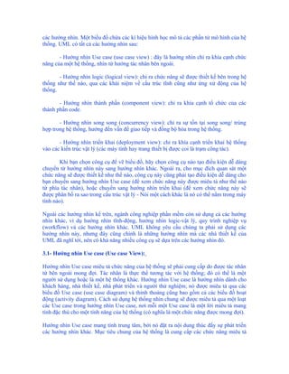 các hướng nhìn. Một biểu đồ chứa các kí hiệu hình học mô tả các phần tử mô hình của hệ
thống. UML có tất cả các hướng nhìn sau:

       - Hướng nhìn Use case (use case view) : đây là hướng nhìn chỉ ra khía cạnh chức
năng của một hệ thống, nhìn từ hướng tác nhân bên ngoài.

       - Hướng nhìn logic (logical view): chỉ ra chức năng sẽ được thiết kế bên trong hệ
thống như thế nào, qua các khái niệm về cấu trúc tĩnh cũng như ứng xử động của hệ
thống.

       - Hướng nhìn thành phần (component view): chỉ ra khía cạnh tổ chức của các
thành phần code.

       - Hướng nhìn song song (concurrency view): chỉ ra sự tồn tại song song/ trùng
hợp trong hệ thống, hướng đến vấn đề giao tiếp và đồng bộ hóa trong hệ thống.

       - Hướng nhìn triển khai (deployment view): chỉ ra khía cạnh triển khai hệ thống
vào các kiến trúc vật lý (các máy tính hay trang thiết bị được coi là trạm công tác).

        Khi bạn chọn công cụ để vẽ biểu đồ, hãy chọn công cụ nào tạo điều kiện dễ dàng
chuyển từ hướng nhìn này sang hướng nhìn khác. Ngoài ra, cho mục đích quan sát một
chức năng sẽ được thiết kế như thế nào, công cụ này cũng phải tạo điều kiện dễ dàng cho
bạn chuyển sang hướng nhìn Use case (để xem chức năng này được miêu tả như thế nào
từ phía tác nhân), hoặc chuyển sang hướng nhìn triển khai (để xem chức năng này sẽ
được phân bố ra sao trong cấu trúc vật lý - Nói một cách khác là nó có thể nằm trong máy
tính nào).

Ngoài các hướng nhìn kể trên, ngành công nghiệp phần mềm còn sử dụng cả các hướng
nhìn khác, ví dụ hướng nhìn tĩnh-động, hướng nhìn logic-vật lý, quy trình nghiệp vụ
(workflow) và các hướng nhìn khác. UML không yêu cầu chúng ta phải sử dụng các
hướng nhìn này, nhưng đây cũng chính là những hướng nhìn mà các nhà thiết kế của
UML đã nghĩ tới, nên có khả năng nhiều công cụ sẽ dựa trên các hướng nhìn đó.

3.1- Hướng nhìn Use case (Use case View):

Hướng nhìn Use case miêu tả chức năng của hệ thống sẽ phải cung cấp do được tác nhân
từ bên ngoài mong đợi. Tác nhân là thực thể tương tác với hệ thống; đó có thể là một
người sử dụng hoặc là một hệ thống khác. Hướng nhìn Use case là hướng nhìn dành cho
khách hàng, nhà thiết kế, nhà phát triển và người thử nghiệm; nó được miêu tả qua các
biểu đồ Use case (use case diagram) và thỉnh thoảng cũng bao gồm cả các biểu đồ hoạt
động (activity diagram). Cách sử dụng hệ thống nhìn chung sẽ được miêu tả qua một loạt
các Use case trong hướng nhìn Use case, nơi mỗi một Use case là một lời miêu tả mang
tính đặc thù cho một tính năng của hệ thống (có nghĩa là một chức năng được mong đợi).

Hướng nhìn Use case mang tính trung tâm, bởi nó đặt ra nội dung thúc đẩy sự phát triển
các hướng nhìn khác. Mục tiêu chung của hệ thống là cung cấp các chức năng miêu tả
 