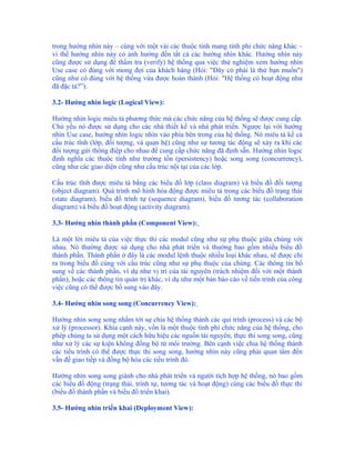 trong hướng nhìn này – cùng với một vài các thuộc tính mang tính phi chức năng khác –
vì thế hướng nhìn này có ảnh hưởng đến tất cả các hướng nhìn khác. Hướng nhìn này
cũng được sử dụng để thẩm tra (verify) hệ thống qua việc thử nghiệm xem hướng nhìn
Use case có đúng với mong đợi của khách hàng (Hỏi: "Đây có phải là thứ bạn muốn")
cũng như có đúng với hệ thống vừa được hoàn thành (Hỏi: "Hệ thống có hoạt động như
đã đặc tả?”).

3.2- Hướng nhìn logic (Logical View):

Hướng nhìn logic miêu tả phương thức mà các chức năng của hệ thống sẽ được cung cấp.
Chủ yếu nó được sử dụng cho các nhà thiết kế và nhà phát triển. Ngược lại với hướng
nhìn Use case, hướng nhìn logic nhìn vào phía bên trong của hệ thống. Nó miêu tả kể cả
cấu trúc tĩnh (lớp, đối tượng, và quan hệ) cũng như sự tương tác động sẽ xảy ra khi các
đối tượng gửi thông điệp cho nhau để cung cấp chức năng đã định sẵn. Hướng nhìn logic
định nghĩa các thuộc tính như trường tồn (persistency) hoặc song song (concurrency),
cũng như các giao diện cũng như cấu trúc nội tại của các lớp.

Cấu trúc tĩnh được miêu tả bằng các biểu đồ lớp (class diagram) và biểu đồ đối tượng
(object diagram). Quá trình mô hình hóa động được miêu tả trong các biểu đồ trạng thái
(state diagram), biểu đồ trình tự (sequence diagram), biểu đồ tương tác (collaboration
diagram) và biểu đồ hoạt động (activity diagram).

3.3- Hướng nhìn thành phần (Component View):

Là một lời miêu tả của việc thực thi các modul cũng như sự phụ thuộc giữa chúng với
nhau. Nó thường được sử dụng cho nhà phát triển và thường bao gồm nhiều biểu đồ
thành phần. Thành phần ở đây là các modul lệnh thuộc nhiều loại khác nhau, sẽ được chỉ
ra trong biểu đồ cùng với cấu trúc cũng như sự phụ thuộc của chúng. Các thông tin bổ
sung về các thành phần, ví dụ như vị trí của tài nguyên (trách nhiệm đối với một thành
phần), hoặc các thông tin quản trị khác, ví dụ như một bản báo cáo về tiến trình của công
việc cũng có thể được bổ sung vào đây.

3.4- Hướng nhìn song song (Concurrency View):

Hướng nhìn song song nhắm tới sự chia hệ thống thành các qui trình (process) và các bộ
xử lý (processor). Khía cạnh này, vốn là một thuộc tính phi chức năng của hệ thống, cho
phép chúng ta sử dụng một cách hữu hiệu các nguồn tài nguyên, thực thi song song, cũng
như xử lý các sự kiện không đồng bộ từ môi trường. Bên cạnh việc chia hệ thống thành
các tiểu trình có thể được thực thi song song, hướng nhìn này cũng phải quan tâm đến
vấn đề giao tiếp và đồng bộ hóa các tiểu trình đó.

Hướng nhìn song song giành cho nhà phát triển và người tích hợp hệ thống, nó bao gồm
các biểu đồ động (trạng thái, trình tự, tương tác và hoạt động) cùng các biểu đồ thực thi
(biểu đồ thành phần và biểu đồ triển khai).

3.5- Hướng nhìn triển khai (Deployment View):
 