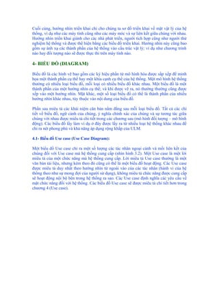 Cuối cùng, hướng nhìn triển khai chỉ cho chúng ta sơ đồ triển khai về mặt vật lý của hệ
thống, ví dụ như các máy tính cũng như các máy móc và sự liên kết giữa chúng với nhau.
Hướng nhìn triển khai giành cho các nhà phát triển, người tích hợp cũng như người thử
nghiệm hệ thống và được thể hiện bằng các biểu đồ triển khai. Hướng nhìn này cũng bao
gồm sự ánh xạ các thành phần của hệ thống vào cấu trúc vật lý; ví dụ như chương trình
nào hay đối tượng nào sẽ được thực thi trên máy tính nào.

4- BIỂU ĐỒ (DIAGRAM)

Biểu đồ là các hình vẽ bao gồm các ký hiệu phần tử mô hình hóa được sắp xếp để minh
họa một thành phần cụ thể hay một khía cạnh cụ thể của hệ thống. Một mô hình hệ thống
thường có nhiều loại biểu đồ, mỗi loại có nhiều biểu đồ khác nhau. Một biểu đồ là một
thành phần của một hướng nhìn cụ thể; và khi được vẽ ra, nó thường thường cũng được
xếp vào một hướng nhìn. Mặt khác, một số loại biểu đồ có thể là thành phần của nhiều
hướng nhìn khác nhau, tùy thuộc vào nội dung của biểu đồ.

Phần sau miêu tả các khái niệm căn bản nằm đằng sau mỗi loại biểu đồ. Tất cả các chi
tiết về biểu đồ, ngữ cảnh của chúng, ý nghĩa chính xác của chúng và sự tương tác giữa
chúng với nhau được miêu tả chi tiết trong các chương sau (mô hình đối tượng – mô hình
động). Các biểu đồ lấy làm ví dụ ở đây được lấy ra từ nhiều loại hệ thống khác nhau để
chỉ ra nét phong phú và khả năng áp dụng rộng khắp của ULM.

4.1- Biểu đồ Use case (Use Case Diagram):

Một biểu đồ Use case chỉ ra một số lượng các tác nhân ngoại cảnh và mối liên kết của
chúng đối với Use case mà hệ thống cung cấp (nhìn hình 3.2). Một Use case là một lời
miêu tả của một chức năng mà hệ thống cung cấp. Lời miêu tả Use case thường là một
văn bản tài liệu, nhưng kèm theo đó cũng có thể là một biểu đồ hoạt động. Các Use case
được miêu tả duy nhất theo hướng nhìn từ ngoài vào của các tác nhân (hành vi của hệ
thống theo như sự mong đợi của người sử dụng), không miêu tả chức năng được cung cấp
sẽ hoạt động nội bộ bên trong hệ thống ra sao. Các Use case định nghĩa các yêu cầu về
mặt chức năng đối với hệ thống. Các biểu đồ Use case sẽ được miêu tả chi tiết hơn trong
chương 4 (Use case).
 