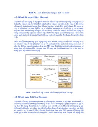 Hình 3.3 - Biểu đồ lớp cho một giao dịch Tài chính

4.3- Biểu đồ đối tượng (Object Diagram):

Một biểu đồ đối tượng là một phiên bản của biểu đồ lớp và thường cũng sử dụng các ký
hiệu như biểu đồ lớp. Sự khác biệt giữa hai loại biểu đồ này nằm ở chỗ biểu đồ đối tượng
chỉ ra một loạt các đối tượng thực thể của lớp, thay vì các lớp. Một biểu đồ đối tượng vì
vậy là một ví dụ của biểu đồ lớp, chỉ ra một bức tranh thực tế có thể xảy ra khi hệ thống
thực thi: bức tranh mà hệ thống có thể có tại một thời điểm nào đó. Biểu đồ đối tượng sử
dụng chung các ký hiệu của biểu đồ lớp, chỉ trừ hai ngoại lệ: đối tượng được viết với tên
được gạch dưới và tất cả các thực thể trong một mối quan hệ đều được chỉ ra (nhìn hình
3.4).

Biểu đồ đối tượng không quan trọng bằng biểu đồ lớp, chúng có thể được sử dụng để ví
dụ hóa một biểu đồ lớp phức tạp, chỉ ra với những thực thể cụ thể và những mối quan hệ
như thế thì bức tranh toàn cảnh sẽ ra sao. Một biểu đồ đối tượng thường thường được sử
dụng làm một thành phần của một biểu đồ cộng tác (collaboration), chỉ ra lối ứng xử
động giữa một loạt các đối tượng.




              Hình 3.4 - Biểu đồ lớp và biểu đồ đối tượng thể hiện của lớp

4.4- Biểu đồ trạng thái (State Diagram):

Một biểu đồ trạng thái thường là một sự bổ sung cho lời miêu tả một lớp. Nó chỉ ra tất cả
các trạng thái mà đối tượng của lớp này có thể có, và những sự kiện (event) nào sẽ gây ra
sự thay đổi trạng thái (hình 3.5). Một sự kiện có thể xảy ra khi một đối tượng tự gửi
thông điệp đến cho nó - ví dụ như để thông báo rằng một khoảng thời gian được xác định
đã qua đi – hay là một số điều kiện nào đó đã được thỏa mãn. Một sự thay đổi trạng thái
được gọi là một sự chuyển đổi trạng thái (State Transition). Một chuyển đổi trạng thái
 