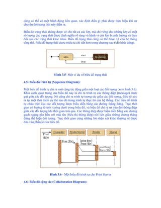 cũng có thể có một hành động liên quan, xác định điều gì phải được thực hiện khi sự
chuyển đổi trạng thái này diễn ra.

Biểu đồ trạng thái không được vẽ cho tất cả các lớp, mà chỉ riêng cho những lớp có một
số lượng các trạng thái được định nghĩa rõ ràng và hành vi của lớp bị ảnh hưởng và thay
đổi qua các trạng thái khác nhau. Biểu đồ trạng thái cũng có thể được vẽ cho hệ thống
tổng thể. Biểu đồ trạng thái được miêu tả chi tiết hơn trong chương sau (Mô hình động).




                        Hình 3.5- Một ví dụ về biểu đồ trạng thái

4.5- Biểu đồ trình tự (Sequence Diagram):

Một biểu đồ trình tự chỉ ra một cộng tác động giữa một loạt các đối tượng (xem hình 3.6).
Khía cạnh quan trọng của biểu đồ này là chỉ ra trình tự các thông điệp (message) được
gửi giữa các đối tượng. Nó cũng chỉ ra trình tự tương tác giữa các đối tượng, điều sẽ xảy
ra tại một thời điểm cụ thể nào đó trong trình tự thực thi của hệ thống. Các biểu đồ trình
tự chứa một loạt các đối tượng được biểu diễn bằng các đường thẳng đứng. Trục thời
gian có hướng từ trên xuống dưới trong biểu đồ, và biểu đồ chỉ ra sự trao đổi thông điệp
giữa các đối tượng khi thời gian trôi qua. Các thông điệp được biểu diễn bằng các đường
gạch ngang gắn liền với mũi tên (biểu thị thông điệp) nối liền giữa những đường thẳng
đứng thể hiện đối tượng. Trục thời gian cùng những lời nhận xét khác thường sẽ được
đưa vào phần lề của biểu đồ.




                    Hình 3.6 - Một biểu đồ trình tự cho Print Server

4.6- Biểu đồ cộng tác (Collaboration Diagram):
 