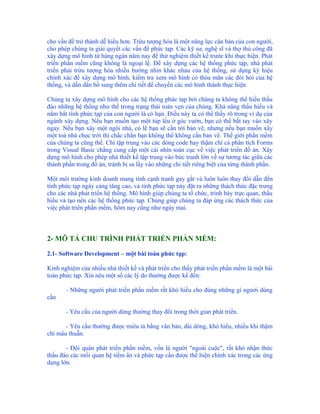 cho vấn đề trở thành dễ hiểu hơn. Trừu tượng hóa là một năng lực căn bản của con người,
cho phép chúng ta giải quyết các vấn đề phức tạp. Các kỹ sư, nghệ sĩ và thợ thủ công đã
xây dựng mô hình từ hàng ngàn năm nay để thử nghiệm thiết kế trước khi thực hiện. Phát
triển phần mềm cũng không là ngoại lệ. Để xây dựng các hệ thống phức tạp, nhà phát
triển phải trừu tượng hóa nhiều hướng nhìn khác nhau của hệ thống, sử dụng ký hiệu
chính xác để xây dựng mô hình, kiểm tra xem mô hình có thỏa mãn các đòi hỏi của hệ
thống, và dần dần bổ sung thêm chi tiết để chuyển các mô hình thành thực hiện.

Chúng ta xây dựng mô hình cho các hệ thống phức tạp bởi chúng ta không thể hiểu thấu
đáo những hệ thống như thế trong trạng thái toàn vẹn của chúng. Khả năng thấu hiểu và
nắm bắt tính phức tạp của con người là có hạn. Điều này ta có thể thấy rõ trong ví dụ của
ngành xây dựng. Nếu bạn muốn tạo một túp lều ở góc vườn, bạn có thể bắt tay vào xây
ngay. Nếu bạn xây một ngôi nhà, có lẽ bạn sẽ cần tới bản vẽ, nhưng nếu bạn muốn xây
một toà nhà chọc trời thì chắc chắn bạn không thể không cần bản vẽ. Thế giới phần mềm
của chúng ta cũng thế. Chỉ tập trung vào các dòng code hay thậm chí cả phân tích Forms
trong Visual Basic chẳng cung cấp một cái nhìn toàn cục về việc phát triển đồ án. Xây
dựng mô hình cho phép nhà thiết kế tập trung vào bức tranh lớn về sự tương tác giữa các
thành phần trong đồ án, tránh bị sa lầy vào những chi tiết riêng biệt của từng thành phần.

Một môi trường kinh doanh mang tính cạnh tranh gay gắt và luôn luôn thay đổi dẫn đến
tính phức tạp ngày càng tăng cao, và tính phức tạp này đặt ra những thách thức đặc trưng
cho các nhà phát triển hệ thống. Mô hình giúp chúng ta tổ chức, trình bày trực quan, thấu
hiểu và tạo nên các hệ thống phức tạp. Chúng giúp chúng ta đáp ứng các thách thức của
việc phát triển phần mềm, hôm nay cũng như ngày mai.



2- MÔ TẢ CHU TRÌNH PHÁT TRIỂN PHẦN MỀM:

2.1- Software Development – một bài toán phức tạp:

Kinh nghiệm của nhiều nhà thiết kế và phát triển cho thấy phát triển phần mềm là một bài
toán phức tạp. Xin nêu một số các lý do thường được kể đến:

       - Những người phát triển phần mềm rất khó hiểu cho đúng những gì người dùng
cần

       - Yêu cầu của người dùng thường thay đổi trong thời gian phát triển.

       - Yêu cầu thường được miêu tả bằng văn bản, dài dòng, khó hiểu, nhiều khi thậm
chí mâu thuẫn.

       - Đội quân phát triển phần mềm, vốn là người "ngoài cuộc", rất khó nhận thức
thấu đáo các mối quan hệ tiềm ẩn và phức tạp cần được thể hiện chính xác trong các ứng
dụng lớn.
 