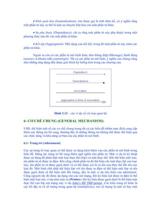 • Khái quát hóa (Generalization): còn được gọi là tính thừa kế, có ý nghĩa rằng
một phần tử này có thể là một sự chuyên biệt hóa của một phần tử khác.

      • Sự phụ thuộc (Dependency): chỉ ra rằng một phần tử này phụ thuộc trong một
phương thức nào đó vào một phần tử khác.

       • Kết tập (Aggregation): Một dạng của nối kết, trong đó một phần tử này chứa các
phần tử khác.

        Ngoài ra còn có các phần tử mô hình khác như thông điệp (Message), hành động
(action) và khuôn mẫu (stereotype). Tất cả các phần tử mô hình, ý nghĩa của chúng cũng
như những ứng dụng đều được giải thích kỹ lưỡng hơn trong các chương sau.




                        Hình 3.12 – các ví dụ về vài loại quan hệ

6- CƠ CHẾ CHUNG (GENERAL MECHANISM):

UML thể hiện một số các cơ chế chung trong tất cả các biểu đồ nhằm mục đích cung cấp
thêm các thông tin bổ sung, thường đây là những thông tin không thể được thể hiện qua
các chức năng và khả năng cơ bản của các phần tử mô hình.

6.1- Trang trí (Adornment)

Các sự trang trí trực quan có thể được sử dụng kèm thêm vào các phần tử mô hình trong
biểu đồ. Động tác trang trí bổ sung thêm ngữ nghĩa cho phần tử. Một ví dụ là kỹ thuật
được sử dụng để phân biệt một loại thực thể (lớp) và một thực thể. Khi thể hiện một loại,
tên phần tử sẽ được in đậm. Khi cũng chính phần tử đó thể hiện chỉ một thực thể của loại
này, tên phần tử sẽ được gạch dưới và có thể được coi là cả tên của thực thể lẫn tên của
loại đó. Một hình chữ nhật thể hiện lớp với tên được in đậm sẽ thể hiện một lớp và tên
được gạch dưới sẽ thể hiện một đối tượng, đây là một ví dụ tiêu biểu của adornment.
Cũng nguyên tắc đó được áp dụng cho các nút mạng, khi ký hiệu nút được in đậm là thể
hiện một loại nút, ví dụ như máy in (Printer), khi ký hiệu được gạch dưới là thể hiện một
thực thể của lớp nút mạng này ví dụ John’s HP 5MP-printer. Các kiểu trang trí khác là
các lời đặc tả về số lượng trong quan hệ (multiplicity), nơi số lượng là một số hay một
 