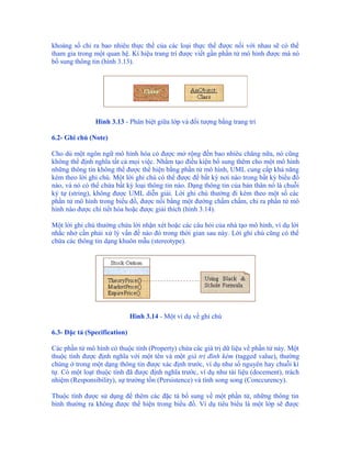 khoảng số chỉ ra bao nhiêu thực thể của các loại thực thể được nối với nhau sẽ có thể
tham gia trong một quan hệ. Kí hiệu trang trí được viết gần phần tử mô hình được mà nó
bổ sung thông tin (hình 3.13).




               Hình 3.13 - Phân biệt giữa lớp và đối tượng bằng trang trí

6.2- Ghi chú (Note)

Cho dù một ngôn ngữ mô hình hóa có được mở rộng đến bao nhiêu chăng nữa, nó cũng
không thể định nghĩa tất cả mọi việc. Nhằm tạo điều kiện bổ sung thêm cho một mô hình
những thông tin không thể được thể hiện bằng phần tử mô hình, UML cung cấp khả năng
kèm theo lời ghi chú. Một lời ghi chú có thể được để bất kỳ nơi nào trong bất kỳ biểu đồ
nào, và nó có thể chứa bất kỳ loại thông tin nào. Dạng thông tin của bản thân nó là chuỗi
ký tự (string), không được UML diễn giải. Lời ghi chú thường đi kèm theo một số các
phần tử mô hình trong biểu đồ, được nối bằng một đường chấm chấm, chỉ ra phần tử mô
hình nào được chi tiết hóa hoặc được giải thích (hình 3.14).

Một lời ghi chú thường chứa lời nhận xét hoặc các câu hỏi của nhà tạo mô hình, ví dụ lời
nhắc nhở cần phải xử lý vấn đề nào đó trong thời gian sau này. Lời ghi chú cũng có thể
chứa các thông tin dạng khuôn mẫu (stereotype).




                              Hình 3.14 - Một ví dụ về ghi chú

6.3- Đặc tả (Specification)

Các phần tử mô hình có thuộc tính (Property) chứa các giá trị dữ liệu về phần tử này. Một
thuộc tính được định nghĩa với một tên và một giá trị đính kèm (tagged value), thường
chúng ở trong một dạng thông tin được xác định trước, ví dụ như số nguyên hay chuỗi kí
tự. Có một loạt thuộc tính đã được định nghĩa trước, ví dụ như tài liệu (docement), trách
nhiệm (Responsibility), sự trường tồn (Persistence) và tính song song (Conccurency).

Thuộc tính được sử dụng để thêm các đặc tả bổ sung về một phần tử, những thông tin
bình thường ra không được thể hiện trong biểu đồ. Ví dụ tiêu biểu là một lớp sẽ được
 