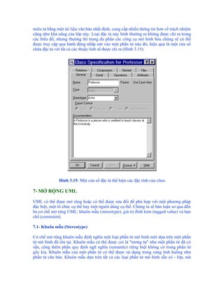 miêu tả bằng một tài liệu văn bản nhất định, cung cấp nhiều thông tin hơn về trách nhiệm
cũng như khả năng của lớp này. Loại đặc tả này bình thường ra không được chỉ ra trong
các biểu đồ, nhưng thường thì trong đa phần các công cụ mô hình hóa chúng sẽ có thể
được truy cập qua hành động nhấp nút vào một phần tử nào đó, hiệu quả là một cửa sổ
chứa đặc tả với tất cả các thuộc tính sẽ được chỉ ra (Hình 3.15).




              Hình 3.15- Một cửa sổ đặc tả thể hiện các đặc tính của class

7- MỞ RỘNG UML

UML có thể được mở rộng hoặc có thể được sửa đổi để phù hợp với một phương pháp
đặc biệt, một tổ chức cụ thể hay một người dùng cụ thể. Chúng ta sẽ bàn luận sơ qua đến
ba cơ chế mở rộng UML: khuôn mẫu (stereotype), giá trị đính kèm (tagged value) và hạn
chế (constraint).

7.1- Khuôn mẫu (Stereotype)

Cơ chế mở rộng khuôn mẫu định nghĩa một loại phần tử mô hình mới dựa trên một phần
tử mô hình đã tồn tại. Khuôn mẫu có thể được coi là "tương tự" như một phần tử đã có
sẵn, cộng thêm phần quy định ngữ nghĩa (semantic) riêng biệt không có trong phần tử
gốc kia. Khuôn mẫu của một phần tử có thể được sử dụng trong cùng tình huống như
phần tử căn bản. Khuôn mẫu dựa trên tất cả các loại phần tử mô hình sẵn có - lớp, nút
 