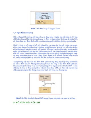 Hình 3.17 - Một ví dụ về Tagged Value

7.3- Hạn chế (Constraint)

Một sự hạn chế là một sự giới hạn về sự sử dụng hoặc ý nghĩa của một phần tử. Sự hạn
chế hoặc sẽ được khai báo trong công cụ và được sử dụng nhiều lần trong rất nhiều biểu
đồ khác nhau, hay được định nghĩa và sử dụng trong chỉ một biểu đồ, theo như nhu cầu.

Hình 3.18 chỉ ra mối quan hệ nối kết giữa nhóm các công dân lớn tuổi và lớp con người,
chỉ ra rằng nhóm công dân có thể có nhiều người liên quan. Mặc dù vậy, để miêu tả rằng
chỉ những người nào lớn hơn 60 tuổi mới có thể tham gia vào nhóm này, người ta định
nghĩa một sự hạn chế, hạn hẹp tiêu chuẩn tham gia đối với chỉ những người nào mà thuộc
tính tuổi tác có giá trị lớn hơn 60. Định nghĩa này sẽ hạn chế số lượng những người được
sử dụng trong mối quan hệ. Nếu không có nó, người ta rất dễ hiểu lầm khi diễn tả biểu
đồ. Trong trường hợp tồi tệ, nó có thể dẫn đến sự thực thi sai trái của hệ thống.

Trong trường hợp này, hạn chế được định nghĩa và ứng dụng trực tiếp trong chính biểu
đồ mà nó được cần tới. Nhưng nhìn chung thì hạn chế cũng có thể được định nghĩa với
tên cùng lời đặc tả riêng, ví dụ như: "công dân già" và "người có tuổi lớn hơn 60", và hạn
chế này sẽ được sử dụng trong nhiều biểu đồ khác nhau. UML có chứa một loạt các hạn
chế được định nghĩa sẵn, chúng được miêu tả chi tiết trong các chương sau.




   Hình 3.18- Một ràng buộc hạn chế đối tượng Person góp phần vào quan hệ kết hợp

8- MÔ HÌNH HÓA VỚI UML
 