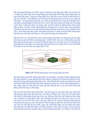 Khi xây dựng hệ thống với UML, người ta không chỉ xây dựng duy nhất một mô hình. Sẽ
có nhiều mô hình khác nhau trong những giai đoạn phát triển khác nhau, nhắm đến các
mục đích khác nhau. Trong giai đoạn phân tích, mục đích của mô hình là nắm bắt tất cả
các yêu cầu đối với hệ thống và mô hình hóa nền tảng bao gồm các lớp và các cộng tác
"đời thực". Trong giai đoạn thiết kế, mục đích của mô hình là mở rộng mô hình phân tích,
tạo thành một giải pháp kỹ thuật khả thi, có chú ý đến môi trường của công việc xây dựng
(viết code). Trong giai đoạn xây dựng code, mô hình chính là những dòng code nguồn
thật sự, được viết nên và được dịch thành các chương trình. Và cuối cùng, trong giai đoạn
triển khai, một lời miêu tả sẽ giải thích hệ thống cần được triển khai ra sao trong kiến trúc
vật lý. Khả năng theo dõi xuyên suốt nhiều giai đoạn và nhiều mô hình khác nhau được
đảm bảo qua các thuộc tính hoặc các mối quan hệ nâng cao (refinement).

Mặc dù đó là các mô hình khác nhau, nhưng chúng đều được xây dựng nên để mở rộng
nội dung của các mô hình ở giai đoạn trước. Chính vì thế, tất cả các mô hình đều cần phải
được gìn giữ tốt để người ta có thể dễ dàng đi ngược lại, mở rộng ra hay tái thiết lập mô
hình phân tích khởi đầu và rồi dần dần từng bước đưa các sự thay đổi vào mô hình thiết
kế cũng như các mô hình xây dựng (hình 3.19).




                Hình 3.19- Một hệ thống được mô tả trong nhiều mô hình

Bản thân ngôn ngữ UML không phụ thuộc vào giai đoạn, có nghĩa là cũng những nguyên
tắc ngôn ngữ đó và cũng những biểu đồ đó được sử dụng để mô hình hóa những sự việc
khác nhau trong những giai đoạn khác nhau. Nhà thiết kế nắm quyền quyết định xem một
mô hình sẽ phải thay đổi nhằm đạt được những mục đích nào và bao trùm những phạm vi
nào. Ngôn ngữ mô hình hóa chỉ cung cấp khả năng để tạo ra các mô hình trong một
phong cách mở rộng và nhất quán.

Khi mô hình hóa bằng ngôn ngữ UML, toàn bộ công việc cần phải được thực hiện theo
một phương pháp hay một qui trình, xác định rõ những bước công việc nào phải được
tiến hành và chúng phải được thực thi ra sao. Một qui trình như vậy thường sẽ chia công
việc ra thành các vòng lặp kế tiếp, mỗi vòng lặp bao gồm các công việc: phân tích yêu
cầu/ phân tích/ thiết kế/ thực hiện/ triển khai. Mặc dù vậy, cũng có một quy trình nhỏ hơn
đề cập tới nội dung của việc mô hình hóa. Bình thường ra, khi sản xuất một mô hình hoặc
sản xuất chỉ một biểu đồ duy nhất, công việc sẽ bắt đầu bằng việc thu thập một nhóm
thích hợp các cá nhân khác nhau, trình bày vấn đề và mục tiêu; họ cộng tác cho một giai
đoạn hội thảo khoa học và phác thảo, trao đổi những sáng kiến và ý tưởng về mô hình có
 