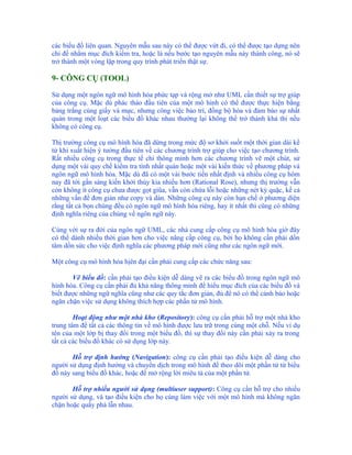 các biểu đồ liên quan. Nguyên mẫu sau này có thể được vứt đi, có thể được tạo dựng nên
chỉ để nhằm mục đích kiểm tra, hoặc là nếu bước tạo nguyên mẫu này thành công, nó sẽ
trở thành một vòng lặp trong quy trình phát triển thật sự.

9- CÔNG CỤ (TOOL)

Sử dụng một ngôn ngữ mô hình hóa phức tạp và rộng mở như UML cần thiết sự trợ giúp
của công cụ. Mặc dù phác thảo đầu tiên của một mô hình có thể được thực hiện bằng
bảng trắng cùng giấy và mực, nhưng công việc bảo trì, đồng bộ hóa và đảm bảo sự nhất
quán trong một loạt các biểu đồ khác nhau thường lại không thể trở thành khả thi nếu
không có công cụ.

Thị trường công cụ mô hình hóa đã dừng trong mức độ sơ khởi suốt một thời gian dài kể
từ khi xuất hiện ý tưởng đầu tiên về các chương trình trợ giúp cho việc tạo chương trình.
Rất nhiều công cụ trong thực tế chỉ thông minh hơn các chương trình vẽ một chút, sử
dụng một vài quy chế kiểm tra tính nhất quán hoặc một vài kiến thức về phương pháp và
ngôn ngữ mô hình hóa. Mặc dù đã có một vài bước tiến nhất định và nhiều công cụ hôm
nay đã tới gần sáng kiến khởi thủy kia nhiều hơn (Rational Rose), nhưng thị trường vẫn
còn không ít công cụ chưa được gọt giũa, vẫn còn chứa lỗi hoặc những nét kỳ quặc, kể cả
những vấn đề đơn giản như copy và dán. Những công cụ này còn hạn chế ở phương diện
rằng tất cả bọn chúng đều có ngôn ngữ mô hình hóa riêng, hay ít nhất thì cũng có những
định nghĩa riêng của chúng về ngôn ngữ này.

Cùng với sự ra đời của ngôn ngữ UML, các nhà cung cấp công cụ mô hình hóa giờ đây
có thể dành nhiều thời gian hơn cho việc nâng cấp công cụ, bởi họ không cần phải dồn
tâm dồn sức cho việc định nghĩa các phương pháp mới cũng như các ngôn ngữ mới.

Một công cụ mô hình hóa hịên đại cần phải cung cấp các chức năng sau:

       Vẽ biểu đồ: cần phải tạo điều kiện dễ dàng vẽ ra các biểu đồ trong ngôn ngữ mô
hình hóa. Công cụ cần phải đủ khả năng thông minh để hiểu mục đích của các biểu đồ và
biết được những ngữ nghĩa cũng như các quy tắc đơn giản, đủ để nó có thể cảnh báo hoặc
ngăn chặn việc sử dụng không thích hợp các phần tử mô hình.

        Hoạt động như một nhà kho (Repository): công cụ cần phải hỗ trợ một nhà kho
trung tâm để tất cả các thông tin về mô hình được lưu trữ trong cùng một chỗ. Nếu ví dụ
tên của một lớp bị thay đổi trong một biểu đồ, thì sự thay đổi này cần phải xảy ra trong
tất cả các biểu đồ khác có sử dụng lớp này.

       Hỗ trợ định hướng (Navigation): công cụ cần phải tạo điều kiện dễ dàng cho
người sử dụng định hướng và chuyển dịch trong mô hình để theo dõi một phần tử từ biểu
đồ này sang biểu đồ khác, hoặc để mở rộng lời miêu tả của một phần tử.

       Hỗ trợ nhiều người sử dụng (multiuser support): Công cụ cần hỗ trợ cho nhiều
người sử dụng, và tạo điều kiện cho họ cùng làm việc với một mô hình mà không ngăn
chặn hoặc quấy phá lẫn nhau.
 