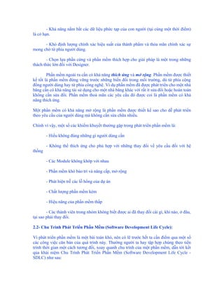 - Khả năng nắm bắt các dữ liệu phức tạp của con người (tại cùng một thời điểm)
là có hạn.

      - Khó định lượng chính xác hiệu suất của thành phẩm và thỏa mãn chính xác sự
mong chờ từ phía người dùng.

        - Chọn lựa phần cứng và phần mềm thích hợp cho giải pháp là một trong những
thách thức lớn đối với Designer.

        Phần mềm ngoài ra cần có khả năng thích ứng và mở rộng. Phần mềm được thiết
kế tốt là phần mềm đứng vững trước những biến đổi trong môi trường, dù từ phía cộng
đồng người dùng hay từ phía công nghệ. Ví dụ phần mềm đã được phát triển cho một nhà
băng cần có khả năng tái sử dụng cho một nhà băng khác với rất ít sửa đổi hoặc hoàn toàn
không cần sửa đổi. Phần mềm thoả mãn các yêu cầu đó được coi là phần mềm có khả
năng thích ứng.

Một phần mềm có khả năng mở rộng là phần mềm được thiết kế sao cho dễ phát triển
theo yêu cầu của người dùng mà không cần sửa chữa nhiều.

Chính vì vậy, một số các khiếm khuyết thường gặp trong phát triển phần mềm là:

        - Hiểu không đúng những gì người dùng cần

        - Không thể thích ứng cho phù hợp với những thay đổi về yêu cầu đối với hệ
thống

        - Các Module không khớp với nhau

        - Phần mềm khó bảo trì và nâng cấp, mở rộng

        - Phát hiện trễ các lỗ hổng của dự án

        - Chất lượng phần mềm kém

        - Hiệu năng của phần mềm thấp

        - Các thành viên trong nhóm không biết được ai đã thay đổi cái gì, khi nào, ở đâu,
tại sao phải thay đổi.

2.2- Chu Trình Phát Triển Phần Mềm (Software Development Life Cycle):

Vì phát triển phần mềm là một bài toán khó, nên có lẽ trước hết ta cần điểm qua một số
các công việc căn bản của quá trình này. Thường người ta hay tập hợp chúng theo tiến
trình thời gian một cách tương đối, xoay quanh chu trình của một phần mềm, dẫn tới kết
qủa khái niệm Chu Trình Phát Triển Phần Mềm (Software Development Life Cycle -
SDLC) như sau:
 