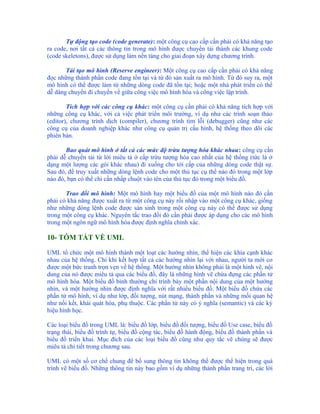 Tự động tạo code (code generate): một công cụ cao cấp cần phải có khả năng tạo
ra code, nơi tất cả các thông tin trong mô hình được chuyển tải thành các khung code
(code skeletons), được sử dụng làm nền tảng cho giai đoạn xây dựng chương trình.

       Tái tạo mô hình (Reserve engineer): Một công cụ cao cấp cần phải có khả năng
đọc những thành phần code đang tồn tại và từ đó sản xuất ra mô hình. Từ đó suy ra, một
mô hình có thể được làm từ những dòng code đã tồn tại; hoặc một nhà phát triển có thể
dễ dàng chuyển đi chuyển về giữa công việc mô hình hóa và công việc lập trình.

        Tích hợp với các công cụ khác: một công cụ cần phải có khả năng tích hợp với
những công cụ khác, với cả việc phát triển môi trường, ví dụ như các trình soạn thảo
(editor), chương trình dịch (compiler), chương trình tìm lỗi (debugger) cũng như các
công cụ của doanh nghiệp khác như công cụ quản trị cấu hình, hệ thống theo dõi các
phiên bản.

       Bao quát mô hình ở tất cả các mức độ trừu tượng hóa khác nhau: công cụ cần
phải dễ chuyển tải từ lời miêu tả ở cấp trừu tượng hóa cao nhất của hệ thống (tức là ở
dạng một lượng các gói khác nhau) đi xuống cho tới cấp của những dòng code thật sự.
Sau đó, để truy xuất những dòng lệnh code cho một thủ tục cụ thể nào đó trong một lớp
nào đó, bạn có thể chỉ cần nhấp chuột vào tên của thủ tục đó trong một biểu đồ.

       Trao đổi mô hình: Một mô hình hay một biểu đồ của một mô hình nào đó cần
phải có khả năng được xuất ra từ một công cụ này rồi nhập vào một công cụ khác, giống
như những dòng lệnh code được sản sinh trong một công cụ này có thể được sử dụng
trong một công cụ khác. Nguyên tắc trao đổi đó cần phải được áp dụng cho các mô hình
trong một ngôn ngữ mô hình hóa được định nghĩa chính xác.

10- TÓM TẮT VỀ UML

UML tổ chức một mô hình thành một loạt các hướng nhìn, thể hiện các khía cạnh khác
nhau của hệ thống. Chỉ khi kết hợp tất cả các hướng nhìn lại với nhau, người ta mới co
được một bức tranh trọn vẹn về hệ thống. Một hướng nhìn không phải là một hình vẽ, nội
dung của nó được miêu tả qua các biểu đồ, đây là những hình vẽ chứa đựng các phần tử
mô hình hóa. Một biểu đồ bình thường chỉ trình bày một phần nội dung của một hướng
nhìn, và một hướng nhìn được định nghĩa với rất nhiều biểu đồ. Một biểu đồ chứa các
phần tử mô hình, ví dụ như lớp, đối tượng, nút mạng, thành phần và những mối quan hệ
như nối kết, khái quát hóa, phụ thuộc. Các phần tử này có ý nghĩa (semantic) và các ký
hiệu hình học.

Các loại biểu đồ trong UML là: biểu đồ lớp, biểu đồ đối tượng, biểu đồ Use case, biểu đồ
trạng thái, biểu đồ trình tự, biểu đồ cộng tác, biểu đồ hành động, biểu đồ thành phần và
biểu đồ triển khai. Mục đích của các loại biểu đồ cũng như quy tắc vẽ chúng sẽ được
miêu tả chi tiết trong chương sau.

UML có một số cơ chế chung để bổ sung thông tin không thể được thể hiện trong quá
trình vẽ biểu đồ. Những thông tin này bao gồm ví dụ những thành phần trang trí, các lời
 