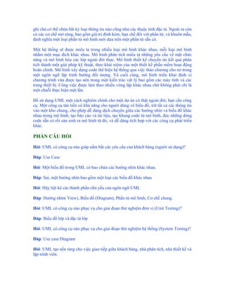 ghi chú có thể chứa bất kỳ loại thông tin nào cũng như các thuộc tính đặc tả. Ngoài ra còn
có các cơ chế mở rộng, bao gồm giá trị đính kèm, hạn chế đối với phần tử, và khuôn mẫu,
định nghĩa một loại phần tử mô hình mới dựa trên một phần tử sẵn có.

Một hệ thống sẽ được miêu tả trong nhiều loại mô hình khác nhau, mỗi loại mô hình
nhằm một mục đích khác nhau. Mô hình phân tích miêu tả những yêu cầu về mặt chức
năng và mô hình hóa các lớp ngoài đời thực. Mô hình thiết kế chuyển tải kết quả phân
tích thành một giải pháp kỹ thuật, theo khái niệm của một thiết kế phần mềm hoạt động
hoàn chỉnh. Mô hình xây dựng code thể hiện hệ thống qua việc thảo chương cho nó trong
một ngôn ngữ lập trình hướng đối tượng. Và cuối cùng, mô hình triển khai định vị
chương trình vừa được tạo nên trong một kiến trúc vật lý bao gồm các máy tính và các
trang thiết bị. Công việc được làm theo nhiều vòng lặp khác nhau chứ không phải chỉ là
một chuỗi thực hiện một lần.

Để sử dụng UML một cách nghiêm chỉnh cho một dự án có thật ngoài đời, bạn cần công
cụ. Một công cụ tân tiến có khả năng cho người dùng vẽ biểu đồ, trữ tất cả các thông tin
vào một kho chung, cho phép dễ dàng dịch chuyển giữa các hướng nhìn và biểu đồ khác
nhau trong mô hình, tạo báo cáo và tài liệu, tạo khung code từ mô hình, đọc những dòng
code sẵn có rồi sản sinh ra mô hình từ đó, và dễ dàng tích hợp với các công cụ phát triển
khác.

PHẦN CÂU HỎI

Hỏi: UML có công cụ nào giúp nắm bắt các yêu cầu của khách hàng (người sử dụng)?

Đáp: Use Case

Hỏi: Một biểu đồ trong UML có bao chứa các hướng nhìn khác nhau.

Đáp: Sai, một hướng nhìn bao gồm một loại các biểu đồ khác nhau

Hỏi: Hãy liệt kê các thành phần chủ yếu của ngôn ngữ UML

Đáp: Hướng nhìn( View), Biểu đồ (Diagram), Phần tử mô hình, Cơ chế chung.

Hỏi: UML có công cụ nào phục vụ cho giai đoạn thử nghiệm đơn vị (Unit Testing)?

Đáp: Biểu đồ lớp và đặc tả lớp

Hỏi: UML có công cụ nào phục vụ cho giai đoạn thử nghiệm hệ thống (System Testing)?

Đáp: Use case Diagram

Hỏi: UML tạo nền tảng cho việc giao tiếp giữa khách hàng, nhà phân tích, nhà thiết kế và
lập trình viên.
 
