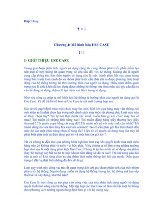 Đáp: Đúng

                                        



                      Chương 4: Mô hình hóa USE CASE

                                         

1- GIỚI THIỆU USE CASE

Trong giai đoạn phân tích, người sử dụng cộng tác cùng nhóm phát triển phần mềm tạo
nên một tổ hợp thông tin quan trọng về yêu cầu đối với hệ thống. Không chỉ là người
cung cấp thông tin, bản thân người sử dụng còn là một thành phần hết sức quan trọng
trong bức tranh toàn cảnh đó và nhóm phát triển cần phải chỉ ra được phương thức hoạt
động của hệ thống tương lai theo hướng nhìn của người sử dụng. Hiểu được điểm quan
trọng này là chìa khóa để tạo dựng được những hệ thống vừa thoả mãn các yêu cầu đặt ra
vừa dễ dàng sử dụng, thậm chí tạo niềm vui thích trong sử dụng.

Như vậy công cụ giúp ta mô hình hoá hệ thống từ hướng nhìn của người sử dụng gọi là
Use Case. Và để trả lời rõ hơn về Use Case ta xét một trường hợp sau:

Giả sử tôi quyết định mua một chiếc máy fax mới. Khi đến cửa hàng máy văn phòng, tôi
mới nhận ra là phải chọn lựa trong một danh sách máy móc rất phong phú. Loại máy nào
sẽ được chọn đây? Tôi tự hỏi thật chính xác mình muốn làm gì với chiếc máy fax sẽ
mua? Tôi muốn có những tính năng nào? Tôi muốn dùng bằng giấy thường hay giấy
thermal ? Tôi muốn copy bằng cái máy đó? Tôi muốn nối nó với máy tính của mình? Tôi
muốn dùng nó vừa làm máy fax vừa làm scanner? Tôi có cần phải gởi fax thật nhanh đến
mức độ cần một chức năng chọn số tăng tốc? Liệu tôi có muốn sử dụng máy fax này để
phân biệt giữa một cú điện thoại gọi tới và một bản fax gởi tới ?.

Tất cả chúng ta đều trải qua những kinh nghiệm như vậy khi quyết định mua một món
hàng nào đó không phải vì niềm vui bộc phát. Việc chúng ta sẽ làm trong những trường
hợp như vậy là một dạng phân tích Use Case: Chúng ta tự hỏi mình sẽ sử dụng sản phẩm
(hay hệ thống) sắp bắt ta bỏ ra một khoản tiền đáng kể đó ra sao? Trả lời xong câu hỏi
trên ta mới có khả năng chọn ra sản phẩm thoả mãn những đòi hỏi của mình. Điều quan
trọng ở đây là phải biết những đòi hỏi đó là gì.

Loại quy trình này đóng vai trò rất quan trọng đối với giai đoạn phân tích của một nhóm
phát triển hệ thống. Người dùng muốn sử dụng hệ thống tương lai, hệ thống mà bạn sắp
thiết kế và xây dựng, như thế nào?

Use Case là một công cụ trợ giúp cho công việc của nhà phân tích cùng người sử dụng
quyết định tính năng của hệ thống. Một tập hợp các Use Case sẽ làm nổi bật một hệ thống
theo phương diện những người dùng định làm gì với hệ thống này.
 