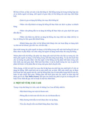 Để làm rõ hơn, ta hãy xét một ví dụ nhà băng lẻ. Hệ thống tương lai trong trường hợp này
sẽ só nhiều người sử dụng, mỗi người sẽ giao tiếp với hệ thống cho một mục đích khác
biệt:

        - Quản trị gia sử dụng hệ thống cho mục đích thống kê

        - Nhân viên tiếp khách sử dụng hệ thống để thực hiện các dịch vụ phục vụ khách
hàng.

       - Nhân viên phòng đầu tư sử dụng hệ thống để thực hiện các giao dịch liên quan
đến đầu tư.

         - Nhân viên thẩm tra chữ ký sử dụng hệ thống cho mục đích xác nhận chữ ký và
bảo trì thông tin liên quan đến khách hàng.

       - Khách hàng giao tiếp với hệ thống (nhà băng) cho các hoạt động sử dụng dịch
vụ như mở tài khoản, gửi tiền vào, rút tiền mặt, …

Quá trình tương tác giữa người sử dụng và hệ thống trong mỗi một tình huống kể trên sẽ
khác nhau và phụ thuộc vào chức năng mà người sử dụng muốn thực thi cùng hệ thống.

Nhóm phát triển hệ thống cần phải xây dựng nên một kịch bản nêu bật sự tương tác cần
thiết giữa người sử dụng và hệ thống trong mỗi khả năng hoạt động. Ví dụ như kịch bản
cho sự tương tác giữa nhân viên thu ngân và hệ thống của bộ phận tiết kiệm trong suốt
tiến trình của một giao dịch. Một kịch bản khác ví dụ là chuỗi tương tác xảy ra giữa bộ
phận tiết kiệm và bộ phận đầu tư trong một giao dịch chuyển tiền.

Nhìn chung, có thể coi một Use case như là tập hợp của một loạt các cảnh kịch về việc sử
dụng hệ thống. Mỗi cảnh kịch mô tả một chuỗi các sự kiện. Mỗi một chuỗi này sẽ được
kích hoạt bởi một người nào đó, một hệ thống khác hay là một phần trang thiết bị nào đó,
hoặc là một chuỗi thời gian. Những thực thể kích hoạt nên các chuỗi sự kiện như thế
được gọi là các Tác Nhân (Actor). Kết quả của chuỗi này phải có giá trị sử dụng đối với
hoặc là tác nhân đã gây nên nó hoặc là một tác nhân khác.

2- MỘT SỐ VÍ DỤ USE CASE

Trong ví dụ nhà băng lẻ ở trên, một số những Use Case dễ thấy nhất là:

        - Một khách hàng mở một tài khoản mới.

        - Phòng đầu tư tính toán tiền lãi cho các tài khoản đầu tư.

        - Một chương trình đầu tư mới được đưa vào áp dụng.

        - Yêu cầu chuyển tiền của khách hàng được thực hiện.
 