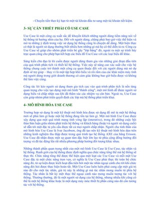 - Chuyển tiền theo kỳ hạn từ một tài khoản đầu tư sang một tài khoản tiết kiệm.

3- SỰ CẦN THIẾT PHẢI CÓ USE CASE

Use Case là một công cụ xuất sắc để khuyến khích những người dùng tiềm năng nói về
hệ thống từ hướng nhìn của họ. Đối với người dùng, chẳng phải bao giờ việc thể hiện và
mô tả những ý định trong việc sử dụng hệ thống cũng là chuyện dễ dàng. Một hiện thực
có thật là người sử dụng thường biết nhiều hơn những gì mà họ có thể diễn tả ra: Công cụ
Use Case sẽ giúp cho nhóm phát triển bẻ gãy "lớp băng" đó, ngoài ra một sự trình bày
trực quan cũng cho phép bạn kết hợp các biểu đồ Use Case với các loại biểu đồ khác.

Sáng kiến chủ đạo là lôi cuốn được người dùng tham gia vào những giai đoạn đầu tiên
của quá trình phân tích và thiết kế hệ thống. Việc này sẽ nâng cao xác suất cho việc hệ
thống chung cuộc trở thành một công cụ quen thuộc đối với các người dùng mà nó dự
định sẽ trợ giúp – thay vì là một tập hợp khó hiểu và rối rắm của các khái niệm máy tính
mà người dùng trong giới doanh thương có cảm giác không bao giờ hiểu được và không
thể làm việc cùng.

Công tác lôi kéo người sử dụng tham gia tích cực vào quá trình phân tích là nền tảng
quan trọng cho việc tạo dựng một mô hình "thành công", một mô hình dễ được người sử
dụng hiểu và chấp nhận sau khi đã thẩm xác các nhiệm vụ căn bản. Ngoài ra, Use Case
còn giúp nhóm phát triển quyết định các lớp mà hệ thống phải triển khai.

4- MÔ HÌNH HÓA USE CASE

Trường hợp sử dụng là một kỹ thuật mô hình hóa được sử dụng để mô tả một hệ thống
mới sẽ phải làm gì hoặc một hệ thống đang tồn tại làm gì. Một mô hình Use Case được
xây dựng qua một quá trình mang tính vòng lặp (interative), trong đó những cuộc hội
thảo bàn luận giữa nhóm phát triển hệ thống và khách hàng (hoặc/và người sử dụng cuối)
sẽ dẫn tới một đặc tả yêu cầu được tất cả mọi người chấp nhận. Người cha tinh thần của
mô hình hóa Use Case là Ivar Jacobson, ông đã tạo nên kỹ thuật mô hình hóa dựa trên
những kinh nghiệm thu thập được trong quá trình tạo hệ thống AXE của hãng Erisson.
Use Case đã nhận được một sự quan tâm đặc biệt lớn lao từ phía cộng đồng hướng đối
tượng và đã tác động lên rất nhiều phương pháp hướng đối tượng khác nhau.

Những thành phần quan trọng nhất của một mô hình Use Case là Use Case, tác nhân và
hệ thống. Ranh giới của hệ thống được định nghĩa qua chức năng tổng thể mà hệ thống sẽ
thực thi. Chức năng tổng thể được thể hiện qua một loạt các Use Case và mỗi một Use
Case đặc tả một chức năng trọn vẹn, có nghĩa là Use Case phải thực thi toàn bộ chức
năng đó, từ sự kiện được kích hoạt đầu tiên bởi một tác nhân ngoại cảnh cho tới khi chức
năng đòi hỏi được thực hiện hoàn tất. Một Use Case luôn luôn phải cung cấp một giá trị
nào đó cho một tác nhân, giá trị này là những gì mà tác nhân mong muốn từ phía hệ
thống. Tác nhân là bất kỳ một thực thể ngoại cảnh nào mong muốn tương tác với hệ
thống. Thường thường, đó là một người sử dụng của hệ thống, nhưng nhiều khi cũng có
thể là một hệ thống khác hoặc là một dạng máy móc thiết bị phần cứng nào đó cần tương
tác với hệ thống.
 