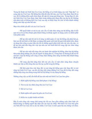 Trong kỹ thuật mô hình hóa Use Case, hệ thống sẽ có hình dạng của một "hộp đen" và
cung cấp các Use Case. Hệ thống làm điều đó như thế nào, các Use Case được thực thi ra
sao, đó là những khía cạnh chưa được đề cập tới trong giai đoạn này. Trong thực tế, nếu
mô hình hóa Use Case được thực hiện trong những giai đoạn đầu của dự án thì thường
nhà phát triển sẽ không biết Use Case sau này sẽ được thực thi (tức là biến thành những
dòng code thật sự) như thế nào.

Mục tiêu chính yếu đối với các Use Case là:

        - Để quyết định và mô tả các yêu cầu về mặt chức năng của hệ thống, đây là kết
quả rút ra từ sự thỏa thuận giữa khách hàng (và/hoặc người sử dụng cuối) và nhóm phát
triển phần mềm.

       - Để tạo nên một lời mô tả rõ ràng và nhất quán về việc hệ thống cần phải làm gì,
làm sao để mô hình có thể được sử dụng nhất quán suốt toàn bộ quá trình phát triển, được
sử dụng làm công cụ giao tiếp cho tất cả những người phát triển nên các yêu cầu này, và
để tạo nên một nền tảng cho việc tạo nên các mô hình thiết kế cung cấp các chức năng
được yêu cầu.

       - Để tạo nên một nền tảng cho các bước thử nghiệm hệ thống, đảm bảo hệ thống
thỏa mãn đúng những yêu cầu do người sử dụng đưa ra. Trong thực tế thường là để trả lời
câu hỏi: Liệu hệ thống cuối cùng có thực hiện những chức năng mà khởi đầu khách hàng
đã đề nghị?

       - Để cung cấp khả năng theo dõi các yêu cầu về mặt chức năng được chuyển
thành các lớp cụ thể cũng như các thủ tục cụ thể trong hệ thống.

      - Để đơn giản hóa việc thay đổi và mở rộng hệ thống qua việc thay đổi và mở
rộng mô hình Use Case, sau đó chỉ theo dõi riêng những Use Case đã bị thay đổi cùng
những hiệu ứng của chúng trong thiết kế hệ thống và xây dựng hệ thống.

Những công việc cụ thể cần thiết để tạo nên một mô hình Use Case bao gồm:

       1. Định nghĩa hệ thống (xác định phạm vi hệ thống)

       2. Tìm ra các tác nhân cũng như các Use Case

       3. Mô tả Use Case

       4. Định nghĩa mối quan hệ giữa các Use Case

       5. Kiểm tra và phê chuẩn mô hình.

Đây là một công việc mang tính tương tác rất cao, bao gồm những cuộc thảo luận với
khách hàng và những người đại diện cho các loại tác nhân. Mô hình Use Case bao gồm
các biểu đồ Use Case chỉ ra các tác nhân, Use Case và mối quan hệ của chúng với nhau.
 