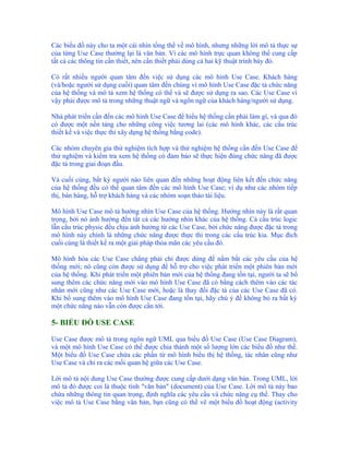 Các biểu đồ này cho ta một cái nhìn tổng thể về mô hình, nhưng những lời mô tả thực sự
của từng Use Case thường lại là văn bản. Vì các mô hình trực quan không thể cung cấp
tất cả các thông tin cần thiết, nên cần thiết phải dùng cả hai kỹ thuật trình bày đó.

Có rất nhiều người quan tâm đến việc sử dụng các mô hình Use Case. Khách hàng
(và/hoặc người sử dụng cuối) quan tâm đến chúng vì mô hình Use Case đặc tả chức năng
của hệ thống và mô tả xem hệ thống có thể và sẽ được sử dụng ra sao. Các Use Case vì
vậy phải được mô tả trong những thuật ngữ và ngôn ngữ của khách hàng/người sử dụng.

Nhà phát triển cần đến các mô hình Use Case để hiểu hệ thống cần phải làm gì, và qua đó
có được một nền tảng cho những công việc tương lai (các mô hình khác, các cấu trúc
thiết kế và việc thực thi xây dựng hệ thống bằng code).

Các nhóm chuyên gia thử nghiệm tích hợp và thử nghiệm hệ thống cần đến Use Case để
thử nghiệm và kiểm tra xem hệ thống có đảm bảo sẽ thực hiện đúng chức năng đã được
đặc tả trong giai đoạn đầu.

Và cuối cùng, bất kỳ người nào liên quan đến những hoạt động liên kết đến chức năng
của hệ thống đều có thể quan tâm đến các mô hình Use Case; ví dụ như các nhóm tiếp
thị, bán hàng, hỗ trợ khách hàng và các nhóm soạn thảo tài liệu.

Mô hình Use Case mô tả hướng nhìn Use Case của hệ thống. Hướng nhìn này là rất quan
trọng, bởi nó ảnh hưởng đến tất cả các hướng nhìn khác của hệ thống. Cả cấu trúc logic
lẫn cấu trúc physic đều chịu ảnh hưởng từ các Use Case, bởi chức năng được đặc tả trong
mô hình này chính là những chức năng được thực thi trong các cấu trúc kia. Mục đích
cuối cùng là thiết kế ra một giải pháp thỏa mãn các yêu cầu đó.

Mô hình hóa các Use Case chẳng phải chỉ được dùng để nắm bắt các yêu cầu của hệ
thống mới; nó cũng còn được sử dụng để hỗ trợ cho việc phát triển một phiên bản mới
của hệ thống. Khi phát triển một phiên bản mới của hệ thống đang tồn tại, người ta sẽ bổ
sung thêm các chức năng mới vào mô hình Use Case đã có bằng cách thêm vào các tác
nhân mới cũng như các Use Case mới, hoặc là thay đổi đặc tả của các Use Case đã có.
Khi bổ sung thêm vào mô hình Use Case đang tồn tại, hãy chú ý để không bỏ ra bất kỳ
một chức năng nào vẫn còn được cần tới.

5- BIỂU ĐỒ USE CASE

Use Case được mô tả trong ngôn ngữ UML qua biểu đồ Use Case (Use Case Diagram),
và một mô hình Use Case có thể được chia thành một số lượng lớn các biểu đồ như thế.
Một biểu đồ Use Case chứa các phần tử mô hình biểu thị hệ thống, tác nhân cũng như
Use Case và chỉ ra các mối quan hệ giữa các Use Case.

Lời mô tả nội dung Use Case thường được cung cấp dưới dạng văn bản. Trong UML, lời
mô tả đó được coi là thuộc tính "văn bản" (document) của Use Case. Lời mô tả này bao
chứa những thông tin quan trọng, định nghĩa các yêu cầu và chức năng cụ thể. Thay cho
việc mô tả Use Case bằng văn bản, bạn cũng có thể vẽ một biểu đồ hoạt động (activity
 