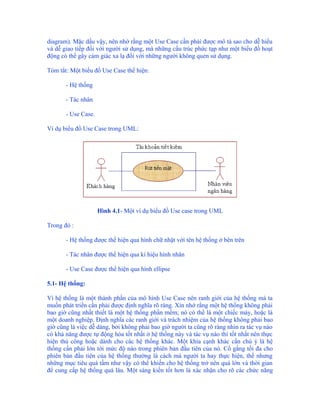 diagram). Mặc dầu vậy, nên nhớ rằng một Use Case cần phải được mô tả sao cho dễ hiểu
và dễ giao tiếp đối với người sử dụng, mà những cấu trúc phức tạp như một biểu đồ hoạt
động có thể gây cảm giác xa lạ đối với những người không quen sử dụng.

Tóm tắt: Một biểu đồ Use Case thể hiện:

       - Hệ thống

       - Tác nhân

       - Use Case.

Ví dụ biểu đồ Use Case trong UML:




                     Hình 4.1- Một ví dụ biểu đồ Use case trong UML

Trong đó :

       - Hệ thống được thể hiện qua hình chữ nhật với tên hệ thống ở bên trên

       - Tác nhân được thể hiện qua kí hiệu hình nhân

       - Use Case được thể hiện qua hình ellipse

5.1- Hệ thống:

Vì hệ thống là một thành phần của mô hình Use Case nên ranh giới của hệ thống mà ta
muốn phát triển cần phải được định nghĩa rõ ràng. Xin nhớ rằng một hệ thống không phải
bao giờ cũng nhất thiết là một hệ thống phần mềm; nó có thể là một chiếc máy, hoặc là
một doanh nghiệp. Định nghĩa các ranh giới và trách nhiệm của hệ thống không phải bao
giờ cũng là việc dễ dàng, bởi không phải bao giờ người ta cũng rõ ràng nhìn ra tác vụ nào
có khả năng được tự động hóa tốt nhất ở hệ thống này và tác vụ nào thì tốt nhất nên thực
hiện thủ công hoặc dành cho các hệ thống khác. Một khía cạnh khác cần chú ý là hệ
thống cần phải lớn tới mức độ nào trong phiên bản đầu tiên của nó. Cố gắng tối đa cho
phiên bản đầu tiên của hệ thống thường là cách mà người ta hay thực hiện, thế nhưng
những mục tiêu quá tầm như vậy có thể khiến cho hệ thống trở nên quá lớn và thời gian
để cung cấp hệ thống quá lâu. Một sáng kiến tốt hơn là xác nhận cho rõ các chức năng
 
