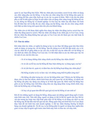 quản lý các hợp đồng bảo hiểm. Một tác nhân phụ (secondary actor) là tác nhân sử dụng
các chức nặng phụ của hệ thống, ví dụ như các chức năng bảo trì hệ thống như quản trị
ngân hàng dữ liệu, giao tiếp, back-up và các tác vụ quản trị khác. Một ví dụ cho tác nhân
phụ có thể là nhà quản trị hoặc là một nhân viên sử dụng chức năng trong hệ thống để rút
ra các thông tin thống kê về doanh nghiệp. Cả hai loại tác nhân này đều được mô hình
hóa để đảm bảo mô tả đầy đủ các chức năng của hệ thống, mặc dù các chức năng chính
mới thật sự nằm trong mối quan tâm chủ yếu của khách hàng.

Tác nhân còn có thể được định nghĩa theo dạng tác nhân chủ động (active actor) hay tác
nhân thụ động (passive actor). Một tác nhân chủ động là tác nhân gây ra Use Case, trong
khi tác nhân thụ động không bao giờ gây ra Use Case mà chỉ tham gia vào một hoặc là
nhiều Use Case.

5.3- Tìm tác nhân:

Khi nhận diện tác nhân, có nghĩa là chúng ta lọc ra các thực thể đáng quan tâm theo khía
cạnh sử dụng và tương tác với hệ thống. Sau đó chúng ta có thể thử đặt mình vào vị trí
của tác nhân để cố gắng nhận ra các yêu cầu và đòi hỏi của tác nhân đối với hệ thống và
xác định tác nhân cần những Use Case nào. Có thể nhận diện ra các tác nhân qua việc trả
lời một số các câu hỏi như sau:

       - Ai sẽ sử dụng những chức năng chính của hệ thống (tác nhân chính)?

       - Ai sẽ cần sự hỗ trợ của hệ thống để thực hiện những tác vụ hàng ngày của họ?

       - Ai sẽ cần bảo trì, quản trị và đảm bảo cho hệ thống hoạt động (tác nhân phụ)?

       - Hệ thống sẽ phải xử lý và làm việc với những trang thiết bị phần cứng nào?

       - Hệ thống cần phải tương tác với các hệ thống khác nào? Nhóm các hệ thống này
được chia ra làm hai nhóm, nhóm kích hoạt cho mối quan hệ với hệ thống, và nhóm mà
hệ thống cần phải xây dựng của chúng ta sẽ thiết lập quan hệ. Khái niệm hệ thống bao
gồm cả các hệ thống máy tính khác cũng như các ứng dụng khác trong chính chiếc máy
tính mà hệ thống này sẽ hoạt động.

       - Ai hay cái gì quan tâm đến kết quả (giá trị) mà hệ thống sẽ sản sinh ra?

Khi đi tìm những người sử dụng hệ thống, đừng quan sát những người đang ngồi ở trước
màn hình máy tính. Nên nhớ rằng, người sử dụng có thể là bất kỳ người nào hay bất kỳ
vật nào tương tác hoặc trực tiếp hoặc gián tiếp với hệ thống và sử dụng các dịch vụ của
hệ thống này để đạt đến một kết quả nào đó. Đừng quên rằng mô hình hóa Use Case được
thực hiện để mô hình hóa một doanh nghiệp, vì thế tác nhân thường thường là khách
hàng của doanh nghiệp đó. Từ đó suy ra họ không phải là người sử dụng theo nghĩa đơn
giản và trực tiếp là người ngồi trước màn hình máy tính và thao tác với máy tính.
 