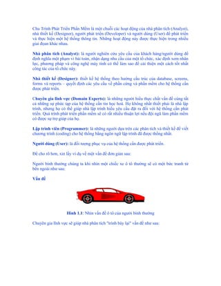 Chu Trình Phát Triển Phần Mềm là một chuỗi các hoạt động của nhà phân tích (Analyst),
nhà thiết kế (Designer), người phát triển (Developer) và người dùng (User) để phát triển
và thực hiện một hệ thống thông tin. Những hoạt động này được thực hiện trong nhiều
giai đọan khác nhau.

Nhà phân tích (Analyst): là người nghiên cứu yêu cầu của khách hàng/người dùng để
định nghĩa một phạm vi bài toán, nhận dạng nhu cầu của một tổ chức, xác định xem nhân
lực, phương pháp và công nghệ máy tính có thể làm sao để cải thiện một cách tốt nhất
công tác của tổ chức này.

Nhà thiết kế (Designer): thiết kế hệ thống theo hướng cấu trúc của database, screens,
forms và reports – quyết định các yêu cầu về phần cứng và phần mềm cho hệ thống cần
được phát triển.

Chuyên gia lĩnh vực (Domain Experts): là những người hiểu thực chất vấn đề cùng tất
cả những sự phức tạp của hệ thống cần tin học hoá. Họ không nhất thiết phải là nhà lập
trình, nhưng họ có thể giúp nhà lập trình hiểu yêu cầu đặt ra đối với hệ thống cần phát
triển. Quá trình phát triển phần mềm sẽ có rất nhiều thuận lợi nếu đội ngũ làm phần mềm
có được sự trợ giúp của họ.

Lập trình viên (Programmer): là những người dựa trên các phân tích và thiết kế để viết
chương trình (coding) cho hệ thống bằng ngôn ngữ lập trình đã được thống nhất.

Người dùng (User): là đối tượng phục vụ của hệ thống cần được phát triển.

Để cho rõ hơn, xin lấy ví dụ về một vấn đề đơn giản sau:

Người bình thường chúng ta khi nhìn một chiếc xe ô tô thường sẽ có một bức tranh từ
bên ngoài như sau:

Vấn đề




                   Hình 1.1: Nhìn vấn đề ô tô của người bình thường

Chuyên gia lĩnh vực sẽ giúp nhà phân tích "trình bày lại" vấn đề như sau:
 