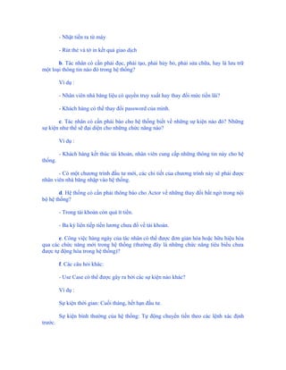 - Nhặt tiền ra từ máy

         - Rút thẻ và tờ in kết quả giao dịch

       b. Tác nhân có cần phải đọc, phải tạo, phải hủy bỏ, phải sửa chữa, hay là lưu trữ
một loại thông tin nào đó trong hệ thống?

         Ví dụ :

         - Nhân viên nhà băng liệu có quyền truy xuất hay thay đổi mức tiền lãi?

         - Khách hàng có thể thay đổi password của mình.

       c. Tác nhân có cần phải báo cho hệ thống biết về những sự kiện nào đó? Những
sự kiện như thế sẽ đại diện cho những chức năng nào?

         Ví dụ :

         - Khách hàng kết thúc tài khoản, nhân viên cung cấp những thông tin này cho hệ
thống.

       - Có một chương trình đầu tư mới, các chi tiết của chương trình này sẽ phải được
nhân viên nhà băng nhập vào hệ thống.

        d. Hệ thống có cần phải thông báo cho Actor về những thay đổi bất ngờ trong nội
bộ hệ thống?

         - Trong tài khoản còn quá ít tiền.

         - Ba kỳ liên tiếp tiền lương chưa đổ về tài khoản.

       e. Công việc hàng ngày của tác nhân có thể được đơn giản hóa hoặc hữu hiệu hóa
qua các chức năng mới trong hệ thống (thường đây là những chức năng tiêu biểu chưa
được tự động hóa trong hệ thống)?

         f. Các câu hỏi khác:

         - Use Case có thể được gây ra bởi các sự kiện nào khác?

         Ví dụ :

         Sự kiện thời gian: Cuối tháng, hết hạn đầu tư.

         Sự kiện bình thường của hệ thống: Tự động chuyển tiền theo các lệnh xác định
trước.
 