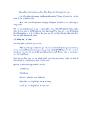 Các sự kiện bất bình thường: Hợp đồng đầu tư kết thúc trước thời hạn.

        - Hệ thống cần những thông tin đầu vào/đầu ra nào? Những thông tin đầu vào/đầu
ra đó từ đâu tới và sẽ đi đâu?

       - Khó khăn và thiếu hụt chính trong hệ thống hiện thời nằm ở đâu (thủ công /tự
động hóa)?

Đối với nhóm câu hỏi cuối không có nghĩa là Use Case ở đây không có tác nhân, mà tác
nhân sẽ được nhận ra chỉ khi chúng ta nhận diện ra các Use Case này và sau đó xác định
tác nhân dựa trên cơ sở là Use Case. Xin nhắc lại, một Use Case bao giờ cũng phải được
liên kết với ít nhất một tác nhân.

5.7- Ví dụ tìm Use Case:

Nhà băng ABC đưa ra các yêu cầu sau:

        - Một khách hàng có thể muốn gửi tiền vào, rút tiền ra hoặc đơn giản kiểm tra lại
số tiền trong tài khoản của anh ta qua máy tự động rút tiền (ATM). Khi đưa tiền vào hoặc
rút tiền ra, cần phải ghi ra giấy kết quả những chuyển dịch đã thực hiện và trao tờ giấy
này cho khách hàng.

Quan sát các chức năng căn bản và các thành phần tham gia, ta thấy có hai tác nhân dễ
nhận ra nhất là khách hàng và nhân viên thu ngân.

Qua đó, có thể nhân dạng các Use Case sau:

       - Gửi tiền vào.

       - Rút tiền ra.

       - Kiểm tra mức tiền trong tài khoản

       - Thực hiện các chuyển dịch nội bộ hệ thống

       - In kết quả các chuyển dịch đã thực hiện.
 