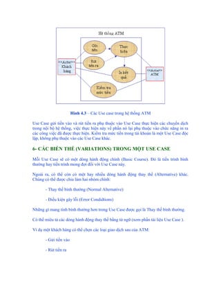 Hình 4.3 – Các Use case trong hệ thống ATM

Use Case gửi tiền vào và rút tiền ra phụ thuộc vào Use Case thực hiện các chuyển dịch
trong nội bộ hệ thống, việc thực hiện này về phần nó lại phụ thuộc vào chức năng in ra
các công việc đã được thực hiện. Kiểm tra mức tiền trong tài khoản là một Use Case độc
lập, không phụ thuộc vào các Use Case khác.

6- CÁC BIẾN THỂ (VARIATIONS) TRONG MỘT USE CASE

Mỗi Use Case sẽ có một dòng hành động chính (Basic Course). Đó là tiến trình bình
thường hay tiến trình mong đợi đối với Use Case này.

Ngoài ra, có thể còn có một hay nhiều dòng hành động thay thế (Alternative) khác.
Chúng có thể được chia làm hai nhóm chính:

       - Thay thế bình thường (Normal Alternative)

       - Điều kiện gây lỗi (Error Condidtions)

Những gì mang tính bình thường hơn trong Use Case được gọi là Thay thế bình thường.

Có thể miêu tả các dòng hành động thay thế bằng từ ngữ (xem phần tài liệu Use Case ).

Ví dụ một khách hàng có thể chọn các loại giao dịch sau của ATM:

       - Gửi tiền vào

       - Rút tiền ra
 