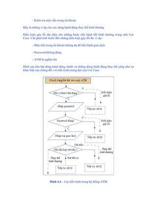 - Kiểm tra mức tiền trong tài khoản

Đây là những ví dụ cho các dòng hành động thay thế bình thường.

Điều kiện gây lỗi đại diện cho những bước tiến hành bất bình thường trong một Use
Case. Cần phải tính trước đến những điều kiện gây lỗi đó, ví dụ :

       - Mức tiền trong tài khoản không đủ để tiến hành giao dịch

       - Password không đúng

       - ATM bị nghẽn thẻ

Hình sau nêu bật dòng hành động chính và những dòng hành động thay thế cũng như sự
khác biệt của chúng đối với tiến trình mong đợi của Use Case.




                     Hình 4.4 – Các tiến trình trong hệ thống ATM
 