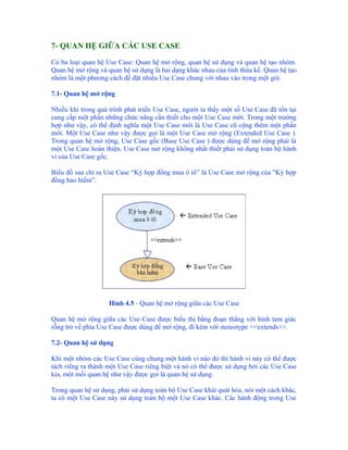 7- QUAN HỆ GIỮA CÁC USE CASE

Có ba loại quan hệ Use Case: Quan hệ mở rộng, quan hệ sử dụng và quan hệ tạo nhóm.
Quan hệ mở rộng và quan hệ sử dụng là hai dạng khác nhau của tính thừa kế. Quan hệ tạo
nhóm là một phương cách để đặt nhiều Use Case chung với nhau vào trong một gói.

7.1- Quan hệ mở rộng

Nhiều khi trong quá trình phát triển Use Case, người ta thấy một số Use Case đã tồn tại
cung cấp một phần những chức năng cần thiết cho một Use Case mới. Trong một trường
hợp như vậy, có thể định nghĩa một Use Case mới là Use Case cũ cộng thêm một phần
mới. Một Use Case như vậy được gọi là một Use Case mở rộng (Extended Use Case ).
Trong quan hệ mở rộng, Use Case gốc (Base Use Case ) được dùng để mở rộng phải là
một Use Case hoàn thiện. Use Case mở rộng không nhất thiết phải sử dụng toàn bộ hành
vi của Use Case gốc.

Biểu đồ sau chỉ ra Use Case “Ký hợp đồng mua ô tô” là Use Case mở rộng của "Ký hợp
đồng bảo hiểm”.




                    Hình 4.5 - Quan hệ mở rộng giữa các Use Case

Quan hệ mở rộng giữa các Use Case được biểu thị bằng đoạn thẳng với hình tam giác
rỗng trỏ về phía Use Case được dùng để mở rộng, đi kèm với stereotype <<extends>>.

7.2- Quan hệ sử dụng

Khi một nhóm các Use Case cùng chung một hành vi nào đó thì hành vi này có thể được
tách riêng ra thành một Use Case riêng biệt và nó có thể được sử dụng bởi các Use Case
kia, một mối quan hệ như vậy được gọi là quan hệ sử dụng.

Trong quan hệ sử dụng, phải sử dụng toàn bộ Use Case khái quát hóa, nói một cách khác,
ta có một Use Case này sử dụng toàn bộ một Use Case khác. Các hành động trong Use
 