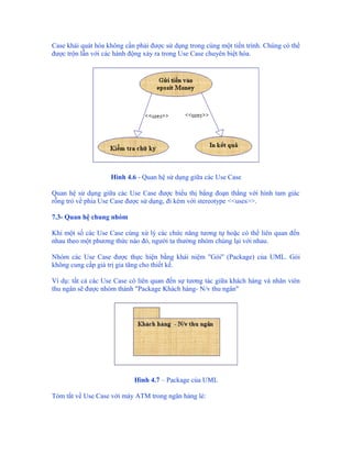 Case khái quát hóa không cần phải được sử dụng trong cùng một tiến trình. Chúng có thể
được trộn lẫn với các hành động xảy ra trong Use Case chuyên biệt hóa.




                    Hình 4.6 - Quan hệ sử dụng giữa các Use Case

Quan hệ sử dụng giữa các Use Case được biểu thị bằng đoạn thẳng với hình tam giác
rỗng trỏ về phía Use Case được sử dụng, đi kèm với stereotype <<uses>>.

7.3- Quan hệ chung nhóm

Khi một số các Use Case cùng xử lý các chức năng tương tự hoặc có thể liên quan đến
nhau theo một phương thức nào đó, người ta thường nhóm chúng lại với nhau.

Nhóm các Use Case được thực hiện bằng khái niệm "Gói" (Package) của UML. Gói
không cung cấp giá trị gia tăng cho thiết kế.

Ví dụ: tất cả các Use Case có liên quan đến sự tương tác giữa khách hàng và nhân viên
thu ngân sẽ được nhóm thành "Package Khách hàng- N/v thu ngân"




                            Hình 4.7 – Package của UML

Tóm tắt về Use Case với máy ATM trong ngân hàng lẻ:
 