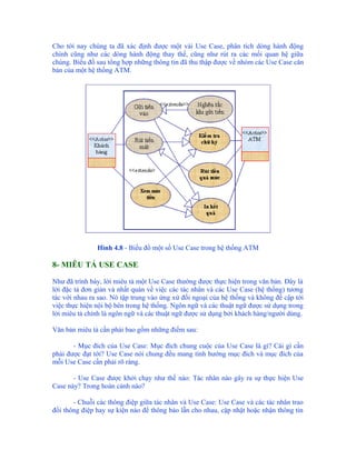 Cho tới nay chúng ta đã xác định được một vài Use Case, phân tích dòng hành động
chính cũng như các dòng hành động thay thế, cũng như rút ra các mối quan hệ giữa
chúng. Biểu đồ sau tổng hợp những thông tin đã thu thập được về nhóm các Use Case căn
bản của một hệ thống ATM.




               Hình 4.8 - Biểu đồ một số Use Case trong hệ thống ATM

8- MIÊU TẢ USE CASE

Như đã trình bày, lời miêu tả một Use Case thường được thực hiện trong văn bản. Đây là
lời đặc tả đơn giản và nhất quán về việc các tác nhân và các Use Case (hệ thống) tương
tác với nhau ra sao. Nó tập trung vào ứng xử đối ngoại của hệ thống và không đề cập tới
việc thực hiện nội bộ bên trong hệ thống. Ngôn ngữ và các thuật ngữ được sử dụng trong
lời miêu tả chính là ngôn ngữ và các thuật ngữ được sử dụng bởi khách hàng/người dùng.

Văn bản miêu tả cần phải bao gồm những điểm sau:

       - Mục đích của Use Case: Mục đích chung cuộc của Use Case là gì? Cái gì cần
phải được đạt tới? Use Case nói chung đều mang tính hướng mục đích và mục đích của
mỗi Use Case cần phải rõ ràng.

       - Use Case được khởi chạy như thế nào: Tác nhân nào gây ra sự thực hiện Use
Case này? Trong hoàn cảnh nào?

       - Chuỗi các thông điệp giữa tác nhân và Use Case: Use Case và các tác nhân trao
đổi thông điệp hay sự kiện nào để thông báo lẫn cho nhau, cập nhật hoặc nhận thông tin
 