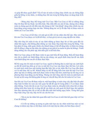 và giúp đỡ nhau quyết định? Yếu tố nào sẽ miêu tả dòng chảy chính của các thông điệp
giữa hệ thống và tác nhân, và những thực thể nào trong hệ thống được sử dụng hoặc là bị
thay đổi?

        - Dòng chảy thay thế trong một Use Case: Một Use Case có thể có những dòng
thực thi thay thế tùy thuộc vào điều kiện. Hãy nhắc đến các yếu tố này, nhưng chú ý đừng
miêu tả chúng quá chi tiết đến mức độ chúng có thể “che khuất“ dòng chảy chính của các
hoạt động trong trường hợp căn bản. Những động tác xử lý lỗi đặc biệt sẽ được miêu tả
thành các Use Case khác.

       - Use Case sẽ kết thúc với một giá trị đối với tác nhân như thế nào: Hãy miêu tả
khi nào Use Case được coi là đã kết thúc, và loại giá trị mà nó cung cấp đến tác nhân.

Hãy nhớ rằng lời miêu tả này sẽ xác định những gì được thực thi có liên quan đến tác
nhân bên ngoài, chứ không phải những sự việc được thực hiện bên trong hệ thống. Văn
bản phải rõ ràng, nhất quán, khiến cho khách hàng có thể dễ dàng hiểu và thẩm tra chúng
(để rồi đồng ý rằng nó đại diện cho những gì mà anh/cô ta muốn từ phía hệ thống). Tránh
dùng những câu văn phức tạp, khó diễn giải và dễ hiểu lầm.

Một Use Case cũng có thể được miêu tả qua một biểu đồ hoạt động. Biểu đồ hoạt động
này chỉ ra chuỗi các hành động, thứ tự của chúng, các quyết định chọn lựa để xác định
xem hành động nào sau đó sẽ được thực hiện.

Để bổ sung cho lời miêu tả một Use Case, người ta thường đưa ra một loạt các cảnh kịch
cụ thể để minh họa điều gì sẽ xảy ra một khi Use Case này được thực thể hóa. Lời miêu
tả cảnh kịch minh họa một trường hợp đặc biệt, khi cả tác nhân lẫn Use Case đều được
coi là một thực thể cụ thể. Khách hàng có thể dễ dàng hiểu hơn toàn bộ một Use Case
phức tạp nếu có những cảnh kịch được miêu tả thực tiễn hơn, minh họa lại lối ứng xử và
phương thức hoạt động của hệ thống. Nhưng xin nhớ rằng, một lời miêu tả cảnh kịch chỉ
là một sự bổ sung chứ không phải là ứng cử viên để thay thế cho lời miêu tả Use Case.

Sau khi các Use Case đã được miêu tả, một hoạt động và một công việc đặc biệt cần phải
thực hiện là thẩm tra xem các mối quan hệ (đã đề cập tới trong phần 2.7) có được nhận
diện không. Trước khi tất cả các Use Case được miêu tả, nhà phát triển chưa thể có được
những kiến thức hoàn tất và tổng thể để xác định các mối quan hệ thích hợp, thử nghiệm
làm theo phương thức đó có thể sẽ dẫn đến một tình huống nguy hiểm. Trong thời gian
thực hiện công việc này, hãy trả lời các câu hỏi sau:

       - Tất cả các tác nhân liên quan đến một Use Case có mối liên kết giao tiếp với Use
Case đó không?

       - Có tồn tại những sự tương tự giữa một loạt các tác nhân minh họa một vai trò
chung và nhóm này liệu có thể được miêu tả là một lớp tác nhân căn bản (base class)?
 