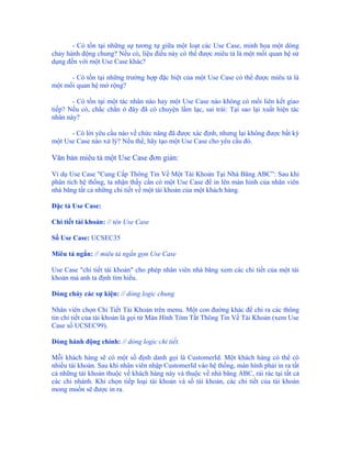 - Có tồn tại những sự tương tự giữa một loạt các Use Case, minh họa một dòng
chảy hành động chung? Nếu có, liệu điều này có thể được miêu tả là một mối quan hệ sử
dụng đến với một Use Case khác?

      - Có tồn tại những trường hợp đặc biệt của một Use Case có thể được miêu tả là
một mối quan hệ mở rộng?

       - Có tồn tại một tác nhân nào hay một Use Case nào không có mối liên kết giao
tiếp? Nếu có, chắc chắn ở đây đã có chuyện lầm lạc, sai trái: Tại sao lại xuất hiện tác
nhân này?

      - Có lời yêu cầu nào về chức năng đã được xác định, nhưng lại không được bất kỳ
một Use Case nào xử lý? Nếu thế, hãy tạo một Use Case cho yêu cầu đó.

Văn bản miêu tả một Use Case đơn giản:

Ví dụ Use Case "Cung Cấp Thông Tin Về Một Tài Khoản Tại Nhà Băng ABC”: Sau khi
phân tích hệ thống, ta nhận thấy cần có một Use Case để in lên màn hình của nhân viên
nhà băng tất cả những chi tiết về một tài khoản của một khách hàng.

Đặc tả Use Case:

Chi tiết tài khoản: // tên Use Case

Số Use Case: UCSEC35

Miêu tả ngắn: // miêu tả ngắn gọn Use Case

Use Case "chi tiết tài khoản" cho phép nhân viên nhà băng xem các chi tiết của một tài
khoản mà anh ta định tìm hiểu.

Dòng chảy các sự kiện: // dòng logic chung

Nhân viên chọn Chi Tiết Tài Khoản trên menu. Một con đường khác để chỉ ra các thông
tin chi tiết của tài khoản là gọi từ Màn Hình Tóm Tắt Thông Tin Về Tài Khoản (xem Use
Case số UCSEC99).

Dòng hành động chính: // dòng logic chi tiết.

Mỗi khách hàng sẽ có một số định danh gọi là CustomerId. Một khách hàng có thể có
nhiều tài khoản. Sau khi nhân viên nhập CustomerId vào hệ thống, màn hình phải in ra tất
cả những tài khoản thuộc về khách hàng này và thuộc về nhà băng ABC, rải rác tại tất cả
các chi nhánh. Khi chọn tiếp loại tài khoản và số tài khoản, các chi tiết của tài khoản
mong muốn sẽ được in ra.
 
