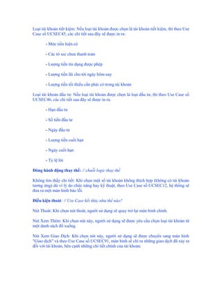 Loại tài khoản tiết kiệm: Nếu loại tài khoản được chọn là tài khoản tiết kiệm, thì theo Use
Case số UCSEC45, các chi tiết sau đây sẽ được in ra:

       - Mức tiền hiện có

       - Các tờ sec chưa thanh toán

       - Lượng tiền tín dụng được phép

       - Lượng tiền lãi cho tới ngày hôm nay

       - Lượng tiền tối thiểu cần phải có trong tài khoản

Loại tài khoản đầu tư: Nếu loại tài khoản được chọn là loại đầu tư, thì theo Use Case số
UCSEC46, các chi tiết sau đây sẽ được in ra.

       - Hạn đầu tư

       - Số tiền đầu tư

       - Ngày đầu tư

       - Lượng tiền cuối hạn

       - Ngày cuối hạn

       - Tỷ lệ lời

Dòng hành động thay thế: // chuỗi logic thay thế

Không tìm thấy chi tiết: Khi chọn một số tài khoản không thích hợp (không có tài khoản
tương ứng) dù vì lý do chức năng hay kỹ thuật, theo Use Case số UCSEC12, hệ thống sẽ
đưa ra một màn hình báo lỗi.

Điều kiện thoát: // Use Case kết thúc như thế nào?

Nút Thoát: Khi chọn nút thoát, người sử dụng sẽ quay trở lại màn hình chính.

Nút Xem Thêm: Khi chọn nút này, người sử dụng sẽ được yêu cầu chọn loại tài khoản từ
một danh sách đổ xuống.

Nút Xem Giao Dịch: Khi chọn nút này, người sử dụng sẽ được chuyển sang màn hình
"Giao dịch" và theo Use Case số UCSEC91, màn hình sẽ chỉ ra những giao dịch đã xảy ra
đối với tài khoản, bên cạnh những chi tiết chính của tài khoản.
 