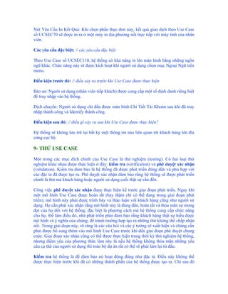 Nút Yêu Cầu In Kết Quả: Khi chọn phần thực đơn này, kết quả giao dịch theo Use Case
số UCSEC70 sẽ được in ra ở một máy in địa phương nối trực tiếp với máy tính của nhân
viên.

Các yêu cầu đặc biệt: // các yêu cầu đặc biệt

Theo Use Case số UCSEC110, hệ thống có khả năng in lên màn hình bằng những ngôn
ngữ khác. Chức năng này sẽ được kích hoạt khi người sử dụng chọn mục Ngoại Ngữ trên
menu.

Điều kiện trước đó: // điều xảy ra trước khi Use Case được thực hiện

Bảo an: Người sử dụng (nhân viên tiếp khách) được cung cấp một số định danh riêng biệt
để truy nhập vào hệ thống.

Dịch chuyển: Người sử dụng chỉ đến được màn hình Chi Tiết Tài Khoản sau khi đã truy
nhập thành công và Identify thành công.

Điều kiện sau đó: // điều gì xảy ra sau khi Use Case được thực hiện?

Hệ thống sẽ không lưu trữ lại bất kỳ một thông tin nào liên quan tới khách hàng lên đĩa
cứng cục bộ.

9- THỬ USE CASE

Một trong các mục đích chính của Use Case là thử nghiệm (testing). Có hai loại thử
nghiệm khác nhau được thực hiện ở đây: kiểm tra (verification) và phê duyệt xác nhận
(validation). Kiểm tra đảm bảo là hệ thống đã được phát triển đúng đắn và phù hợp với
các đặc tả đã được tạo ra. Phê duyệt xác nhận đảm bảo rằng hệ thống sẽ được phát triển
chính là thứ mà khách hàng hoặc người sử dụng cuối thật sự cần đến.

Công việc phê duyệt xác nhận được thực hiện kề trước giai đoạn phát triển. Ngay khi
một mô hình Use Case được hoàn tất (hay thậm chí có thể đang trong giai đoạn phát
triển), mô hình này phải được trình bày và thảo luận với khách hàng cũng như người sử
dụng. Họ cần phải xác nhận rằng mô hình này là đúng đắn, hoàn tất và thỏa mãn sự mong
đợi của họ đối với hệ thống; đặc biệt là phương cách mà hệ thống cung cấp chức năng
cho họ. Để làm điều đó, nhà phát triển phải đảm bảo rằng khách hàng thật sự hiểu được
mô hình và ý nghĩa của chúng, để tránh trường hợp tạo ra những thứ không thể chấp nhận
nổi. Trong giai đoạn này, rõ ràng là các câu hỏi và các ý tưởng sẽ xuất hiện và chúng cần
phải được bổ sung thêm vào mô hình Use Case trước khi đến giai đoạn phê duyệt chung
cuộc. Giai đoạn xác nhận cũng có thể được thực hiện trong thời kỳ thử nghiệm hệ thống,
nhưng điểm yếu của phương thức làm này là nếu hệ thống không thỏa mãn những yêu
cầu cụ thể của người sử dụng thì toàn bộ dự án rất có thể sẽ phải làm lại từ đầu.

Kiểm tra hệ thống là để đảm bảo nó hoạt động đúng như đặc tả. Điều này không thể
được thực hiện trước khi đã có những thành phần của hệ thống được tạo ra. Chỉ sau đó
 