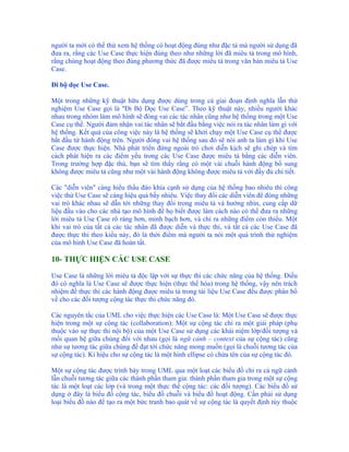 người ta mới có thể thử xem hệ thống có hoạt động đúng như đặc tả mà người sử dụng đã
đưa ra, rằng các Use Case thực hiện đúng theo như những lời đã miêu tả trong mô hình,
rằng chúng hoạt động theo đúng phương thức đã được miêu tả trong văn bản miêu tả Use
Case.

Đi bộ dọc Use Case.

Một trong những kỹ thuật hữu dụng được dùng trong cả giai đoạn định nghĩa lẫn thử
nghiệm Use Case gọi là "Đi Bộ Dọc Use Case”. Theo kỹ thuật này, nhiều người khác
nhau trong nhóm làm mô hình sẽ đóng vai các tác nhân cũng như hệ thống trong một Use
Case cụ thể. Người đảm nhận vai tác nhân sẽ bắt đầu bằng việc nói ra tác nhân làm gì với
hệ thống. Kết quả của công việc này là hệ thống sẽ khởi chạy một Use Case cụ thể được
bắt đầu từ hành động trên. Người đóng vai hệ thống sau đó sẽ nói anh ta làm gì khi Use
Case được thực hiện. Nhà phát triển đứng ngoài trò chơi diễn kịch sẽ ghi chép và tìm
cách phát hiện ra các điểm yếu trong các Use Case được miêu tả bằng các diễn viên.
Trong trường hợp đặc thù, bạn sẽ tìm thấy rằng có một vài chuỗi hành động bổ sung
không được miêu tả cũng như một vài hành động không được miêu tả với đầy đủ chi tiết.

Các "diễn viên" càng hiểu thấu đáo khía cạnh sử dụng của hệ thống bao nhiêu thì công
việc thử Use Case sẽ càng hiệu quả bấy nhiêu. Việc thay đổi các diễn viên để đóng những
vai trò khác nhau sẽ dẫn tới những thay đổi trong miêu tả và hướng nhìn, cung cấp dữ
liệu đầu vào cho các nhà tạo mô hình để họ biết được làm cách nào có thể đưa ra những
lời miêu tả Use Case rõ ràng hơn, minh bạch hơn, và chỉ ra những điểm còn thiếu. Một
khi vai trò của tất cả các tác nhân đã được diễn và thực thi, và tất cả các Use Case đã
được thực thi theo kiểu này, đó là thời điểm mà người ta nói một quá trình thử nghiệm
của mô hình Use Case đã hoàn tất.

10- THỰC HIỆN CÁC USE CASE

Use Case là những lời miêu tả độc lập với sự thực thi các chức năng của hệ thống. Điều
đó có nghĩa là Use Case sẽ được thực hiện (thực thể hóa) trong hệ thống, vậy nên trách
nhiệm để thực thi các hành động được miêu tả trong tài liệu Use Case đều được phân bổ
về cho các đối tượng cộng tác thực thi chức năng đó.

Các nguyên tắc của UML cho việc thực hiện các Use Case là: Một Use Case sẽ được thực
hiện trong một sự cộng tác (collaboration): Một sự cộng tác chỉ ra một giải pháp (phụ
thuộc vào sự thực thi nội bộ) của một Use Case sử dụng các khái niệm lớp/đối tượng và
mối quan hệ giữa chúng đối với nhau (gọi là ngữ cảnh – context của sự cộng tác) cũng
như sự tương tác giữa chúng để đạt tới chức năng mong muốn (gọi là chuỗi tương tác của
sự cộng tác). Kí hiệu cho sự cộng tác là một hình ellipse có chứa tên của sự cộng tác đó.

Một sự cộng tác được trình bày trong UML qua một loạt các biểu đồ chỉ ra cả ngữ cảnh
lẫn chuỗi tương tác giữa các thành phần tham gia: thành phần tham gia trong một sự cộng
tác là một loạt các lớp (và trong một thực thể cộng tác: các đối tượng). Các biểu đồ sử
dụng ở đây là biểu đồ cộng tác, biểu đồ chuỗi và biểu đồ hoạt động. Cần phải sử dụng
loại biểu đồ nào để tạo ra một bức tranh bao quát về sự cộng tác là quyết định tùy thuộc
 