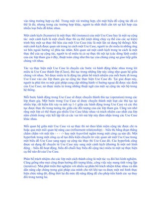 vào từng trường hợp cụ thể. Trong một vài trường hợp, chỉ một biểu đồ cộng tác đã có
thể là đủ; nhưng trong các trường hợp khác, người ta nhất thiết cần tới sự kết hợp của
nhiều loại biểu đồ khác nhau.

Một cảnh kịch (Scenario) là một thực thể (instance) của một Use Case hay là một sự cộng
tác: một cảnh kịch là một chuỗi thực thi cụ thể (một dòng chảy cụ thể của các sự kiện)
trình bày một sự thực thể hóa của một Use Case (tức là một lần sử dụng hệ thống). Khi
một cảnh kịch được quan sát trong tư cách một Use Case, người ta chỉ miêu tả những ứng
xử bên ngoài hướng về phía tác nhân. Khi quan sát một cảnh kịch trong tư cách là một
thực thể của sự cộng tác, người ta sẽ miêu tả cả sự thực thi nội tại (các dòng lệnh code)
của các lớp tham gia ở đây, thuật toán cũng như thủ tục của chúng cùng sự giao tiếp giữa
chúng với nhau.

Tác vụ thực hiện một Use Case là chuyển các bước và hành động khác nhau trong lời
miêu tả Use Case thành lớp (Class), thủ tục trong những lớp này cũng như quan hệ giữa
chúng với nhau. Nó được miêu tả là động tác phân bổ trách nhiệm của mỗi bước đi trong
Use Case vào các lớp tham gia sự cộng tác thực hiện Use Case đó. Tại giai đoạn này,
người ta phải tìm ra một giải pháp cung cấp những hành vi hướng ngoại đã được xác định
của Use Case; nó được miêu tả trong những thuật ngữ của một sự cộng tác nội bộ trong
hệ thống.

Mỗi bước hành động trong Use Case sẽ được chuyển thành thủ tục (operation) trong các
lớp tham gia. Một bước trong Use Case sẽ được chuyển thành một loạt các thủ tục tại
nhiều lớp; rất hiếm khi xảy ra ánh xạ 1-1 giữa các hành động trong Use Case và các thủ
tục được thực thi trong tương tác giữa các đối tượng của các lớp tham gia. Cũng xin nhớ
rằng một lớp có thể tham gia nhiều Use Case khác nhau và trách nhiệm cao nhất của lớp
nằm chính trong việc kết tập tất cả các vai trò mà lớp này đảm nhận trong các Use Case
khác nhau.

Mối quan hệ giữa một Use Case và sự thực thi nó theo khái niệm cộng tác được chỉ ra
hoặc qua một mối quan hệ nâng cao (refinement relationship) – biểu thị bằng đoạn thẳng
chấm chấm với mũi tên - - - -> hay một hyperlink ngầm trong một công cụ nào đó. Một
hyperlink trong một công cụ sẽ tạo điều kiện chuyển từ việc quan sát một Use Case trong
một biểu đồ Use Case sang ngay sự cộng tác thực thi Use Case đó. Các hyperlink cũng
được sử dụng để chuyển từ Use Case này sang một cảnh kịch (thường là một mô hình
động – biểu đồ hoạt động, biểu đồ chuỗi hay biểu đồ cộng tác) miêu tả một sự thực hiện
cụ thể nào đó của Use Case.

Phân bổ trách nhiệm cho các lớp một cách thành công là một tác vụ đòi hỏi kinh nghiệm.
Cũng giống như mọi công đoạn hướng đối tượng khác, công việc này mang tính vòng lặp
(iterative). Nhà phát triển thử nghiệm với nhiều sự phân bổ trách nhiệm khác nhau và dần
dần nâng cấp chúng trong giải pháp của mình cho tới khi tạo ra được một mô hình thực
hiện chức năng đó, đồng thời lại đủ mức độ năng động để cho phép tiến hành các sự thay
đổi trong tương lai.
 