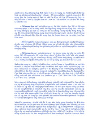 Jacobson sử dụng phương pháp định nghĩa ba loại đối tượng căn bản (có nghĩa là ba loại
lớp): các đối tượng biên (boundary objects) , đối tượng chỉ huy (control objects) và đối
tượng thực thể (entity objects). Đối với mỗi Use Case, các lọai đối tượng này được sử
dụng để miêu tả một sự cộng tác thực thi Use Case. Trách nhiệm của các loại đối tượng
kể trên như sau:

       - Đối tượng thực thể: loại đối tượng này đại diện cho các thực thể của bài toán
nằm trong phạm vi mà hệ thống xử lý. Thường chúng mang tính thụ động, theo khái niệm
là chúng không tự gây nên các tương tác đối với chúng. Trong một hệ thống thông tin,
các đối tượng thực thể thường mang tính trường tồn (persistent) và được lưu trữ trong
một hệ ngân hàng dữ liệu. Các đối tượng thực thể thường tham gia vào nhiều Use Case
khác nhau.

       - Đối tượng biên: loại đối tượng này nằm gần đường ranh giới của hệ thống (mặc
dù vẫn nằm bên trong hệ thống). Chúng tương tác với các tác nhân nằm bên ngoài hệ
thống và nhận thông điệp cũng như gửi thông điệp đến các loại đối tượng khác nằm bên
trong hệ thống.

       - Đối tượng chỉ huy: loại đối tượng này chỉ huy sự tương tác giữa các nhóm đối
tượng. Một đối tượng như thế có thể đóng vai trò "bộ phận điều khiển” cho toàn bộ một
Use Case hoàn tất, hay nó có thể thực thi một chuỗi hành động chung của nhiều Use
Case. Thường thì một đối tượng như vậy chỉ tồn tại trong quá trình thực thi Use Case.

Ba loại đối tượng này có ba kí hiệu khác nhau và có thể được sử dụng khi vẽ các loại biểu
đồ miêu tả cộng tác hoặc biểu đồ lớp. Sau khi đã định nghĩa nhiều loại đối tượng khác
nhau và xác nhận các cộng tác, người ta có thể để công đi tìm sự tương tự giữa chúng để
một số lớp có thể được sử dụng trong một loạt các Use Case khác nhau. Sử dụng các Use
Case theo phương thức này ta có thể tạo nên nền tảng cho việc phân tích và thiết kế hệ
thống; qui trình phát triển được Ivar Jacobson gọi là "Qui Trình Phát Triển Theo Use
Case" (Use case – driven).

Nhìn chung có nhiều phương pháp khác nhau để phân bổ trách nhiệm từ Use Case về cho
các lớp. Có phương pháp đề nghị đầu tiên phải tiến hành phân tích phạm vi bài toán, chỉ
ra tất cả các lớp thực thể (thuộc phạm vi bài toán) với mối quan hệ của chúng với nhau.
Sau đó nhà phát triển sẽ phân tích từng Use Case và phân bổ trách nhiệm cho các lớp
trong mô hình phân tích (analysis model), nhiều khi sẽ thay đổi chúng hoặc bổ sung thêm
các lớp mới. Một phương pháp khác lại đề nghị là nên lấy các Use Case làm nền tảng để
tìm các lớp, làm sao trong quá trình phân bổ trách nhiệm thì mô hình phân tích của phạm
vi bài toán sẽ từng bước từng bước được thiết lập.

Một điểm quan trọng cần phải nhắc lại là công việc ở đây mang tính vòng lặp. Khi phân
bổ trách nhiệm cho các lớp, ta có thể phát hiện ra sự thiếu đồng bộ hoặc lỗi trong các biểu
đồ lớp và qua đó, dẫn đến việc sửa chữa trong biểu đồ lớp. Những lớp mới sẽ được nhận
dạng và tìm ra nhằm mục đích hỗ trợ cho các Use Case. Trong một số trường hợp, thậm
chí có thể xảy ra chuyện phải thay đổi hoặc sửa chữa cả biểu đồ Use Case vì khi hiểu hệ
thống một cách sâu sắc hơn, nhà phát triển sẽ nhận ra rằng có một Use Case nào đó đã
 