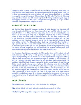 không được miêu tả chính xác và đúng đắn. Các Use Case giúp chúng ta tập trung vào
khía cạnh chức năng của hệ thống, làm sao phải đảm bảo cho nó được miêu tả chính xác
và được xây dựng chính xác trong hệ thống. Một trong những vấn đề xảy ra với nhiều
phương pháp hướng đối tượng mà không sử dụng đến khái niệm Use Case là chúng tập
trung quá nhiều vào cấu trúc tĩnh của các lớp và các đối tượng (nhiều khi người ta gọi là
phương pháp mô hình hóa khái niệm – conceptual modeling) nhưng lại bỏ qua các khía
cạnh chức năng và khía cạnh động của hệ thống.

11- TÓM TẮT VỀ USE CASE

Mô hình Use Case là một kỹ thuật được sử dụng để miêu tả những yêu cầu mang tính
chức năng của một hệ thống. Use Case được miêu tả qua các khái niệm tác nhân bên
ngoài, Use Case và hệ thống. Tác nhân tượng trưng cho một vai trò và một thực thể bên
ngoài ví dụ như một người dùng, một bộ phận phần cứng hoặc một hệ thống khác tương
tác với hệ thống. Tác nhân gây ra và giao tiếp với các Use Case, trong khi một Use Case
là một tập hợp của các chuỗi hành động được thực hiện trong hệ thống. Một Use Case
phải cung cấp một giá trị cần hướng tới nào đó cho tác nhân, và bình thường nó được
miêu tả bằng văn bản. Tác nhân và Use Case là các lớp. Một tác nhân được liên kết với
một hoặc nhiều Use Case qua mối liên kết (Association) và cả tác nhân lẫn Use Case đều
có thể có mối quan hệ khái quát hóa, mối quan hệ này miêu tả những ứng xử chung trong
các lớp cha, sẽ được thừa kế bởi một hoặc nhiều lớp con. Một mô hình Use Case được
miêu tả bằng một hay nhiều biểu đồ trường hợp thuộc ngôn ngữ UML.

Use Case được thực hiện qua các sự cộng tác. Một sự cộng tác là một lời miêu tả một ngữ
cảnh, chỉ ra các lớp/ đối tượng và mối quan hệ của chúng và một tương tác chỉ ra các
lớp/đối tượng đó tương tác với nhau ra sao để thực hiện một chức năng cụ thể. Một sự
cộng tác được miêu tả bằng biểu đồ hoạt động, biểu đồ cộng tác và biểu đồ chuỗi. Khi
một Use Case được thực hiện, trách nhiệm cho mỗi bước hành động trong Use Case cần
phải được phân bổ cho các lớp tham gia sự cộng tác đó, thường là qua việc xác định các
thủ tục của các lớp này, đi song song với phương thức mà chúng tương tác với nhau. Một
cảnh kịch là một thực thể của một Use Case, hay một sự cộng tác, chỉ ra một chuỗi thực
thi cụ thể. Vì thế, một cảnh kịch là một sự minh họa hay là một ví dụ của một Use Case
hay là một sự cộng tác. Khi cảnh kịch được chỉ ra trong tư cách một thực thể của một Use
Case, chỉ duy nhất sự tương tác giữa Use Case và tác nhân ngoại lai sẽ được miêu tả,
nhưng khi cảnh kịch được quan sát và được chỉ ra theo hướng là một thực thể của một sự
cộng tác, thì sự tương tác giữa các lớp/đối tượng phía bên trong hệ thống cũng sẽ được
miêu tả.

PHẦN CÂU HỎI

Hỏi: Một tác nhân (Actor) trong một Use Case luôn là một con người

Đáp: Sai, tác nhân là một người hoặc một vật nào đó tương tác với hệ thống.

Hỏi: Hệ thống khác cũng có thể đóng vai trò tác nhân trong một Use Case?
 